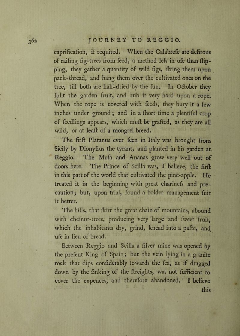 caprification, if required. When the Calabrefe are defirous of railing fig-trees from feed, a method lefs in ufe than flip- ping, they gather a quantity of wild figs, firing them upon pack-thread, and hang them over the cultivated ones on the tree, till both are half-dried by the fun. In Odober they fplit the garden fruit, and rub it very hard upon a rope. When the rope is covered with feeds, they bury it a few inches under ground; and in a fhort time a plentiful crop of feedlings appears, which muft be grafted, as they are all wild, or at leafl of a mongrel breed. The firfl Platanus ever feen in Italy was brought from Sicily by Dionyfius the tyrant, and planted in his garden at Reggio. The Mufa and Ananas grow very well out of doors here. The Prince of Scilla was, I believe, the firfl in this part of the world that cultivated the pine-apple. He treated it in the beginning with great charinefs and pre- caution; but, upon trial, found a bolder management fuit it better. The hills, that fkirt the great chain of mountains, abound with chelnut-trees, producing very large and fweet fruit, which the inhabitants dry, grind, knead into a pafle, and ufe in lieu of bread. Between Reggio and Scilla a filver mine was opened by the prefent King of Spain; but the vein lying in a granite rock that dips conliderably towards the fea, as if dragged down by the finking of the flreights, was not fufficient to cover the expences, and therefore abandoned. I believe this