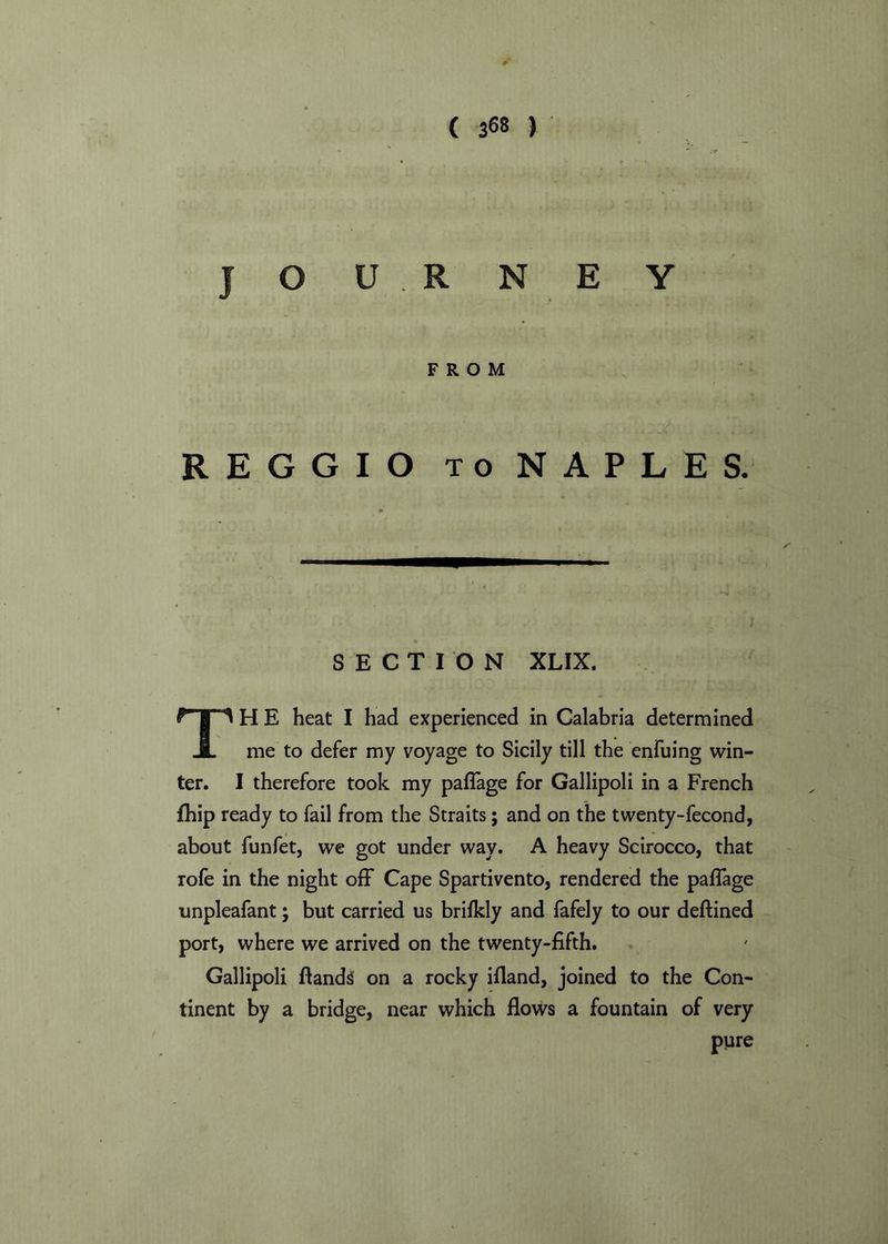 JOURNEY FROM REGGIO to NAPLES. SECTION XLIX. TH E heat I had experienced in Calabria determined me to defer my voyage to Sicily till the enfuing win- ter. I therefore took my paffage for Gallipoli in a French fhip ready to fail from the Straits; and on the twenty-fecond, about funfet, we got under way. A heavy Scirocco, that rofe in the night off Cape Spartivento, rendered the paffage unpleafant; but carried us brifkly and fafely to our deftined port, where we arrived on the twenty-fifth. Gallipoli ftands on a rocky ifiand, joined to the Con- tinent by a bridge, near which flows a fountain of very pure