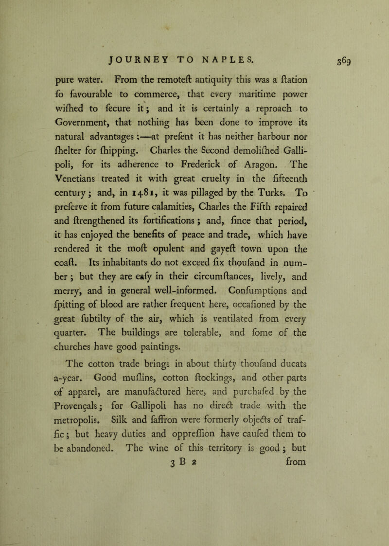 pure water. From the remoteft antiquity this was a flation fo favourable to commerce, that every maritime power wifhed to fecure it; and it is certainly a reproach to Government, that nothing has been done to improve its natural advantages;—at prelent it has neither harbour nor fhelter for (hipping. Charles the Second demolifhed Galli- poli, for its adherence to Frederick of Aragon. The Venetians treated it with great cruelty in the fifteenth century; and, in 1481, it was pillaged by the Turks. To * preferve it from future calamities, Charles the Fifth repaired and ftrengthened its fortifications; and, fince that period, it has enjoyed the benefits of peace and trade, which have rendered it the moll opulent and gayeft town upon the coaft. Its inhabitants do not exceed fix thoufand in num- ber ; but they are eafy in their circum fiances, lively, and merry, and in general well-informed. Confumptions and fpitting of blood are rather frequent here, occafioned by the great fubtilty of the air, which is ventilated from every quarter. The buildings are tolerable, and fome of the churches have good paintings. The cotton trade brings in about thirty thoufand ducats a-year. Good muflins, cotton (lockings, and other parts of apparel, are manufactured here, and purchafed by the Prove^als; for Gallipoli has no direCt trade with the metropolis. Silk and faffron were formerly objeds of traf- fic ; but heavy duties and opprefiion have caufed them to be abandoned. The wine of this territory is good ; but