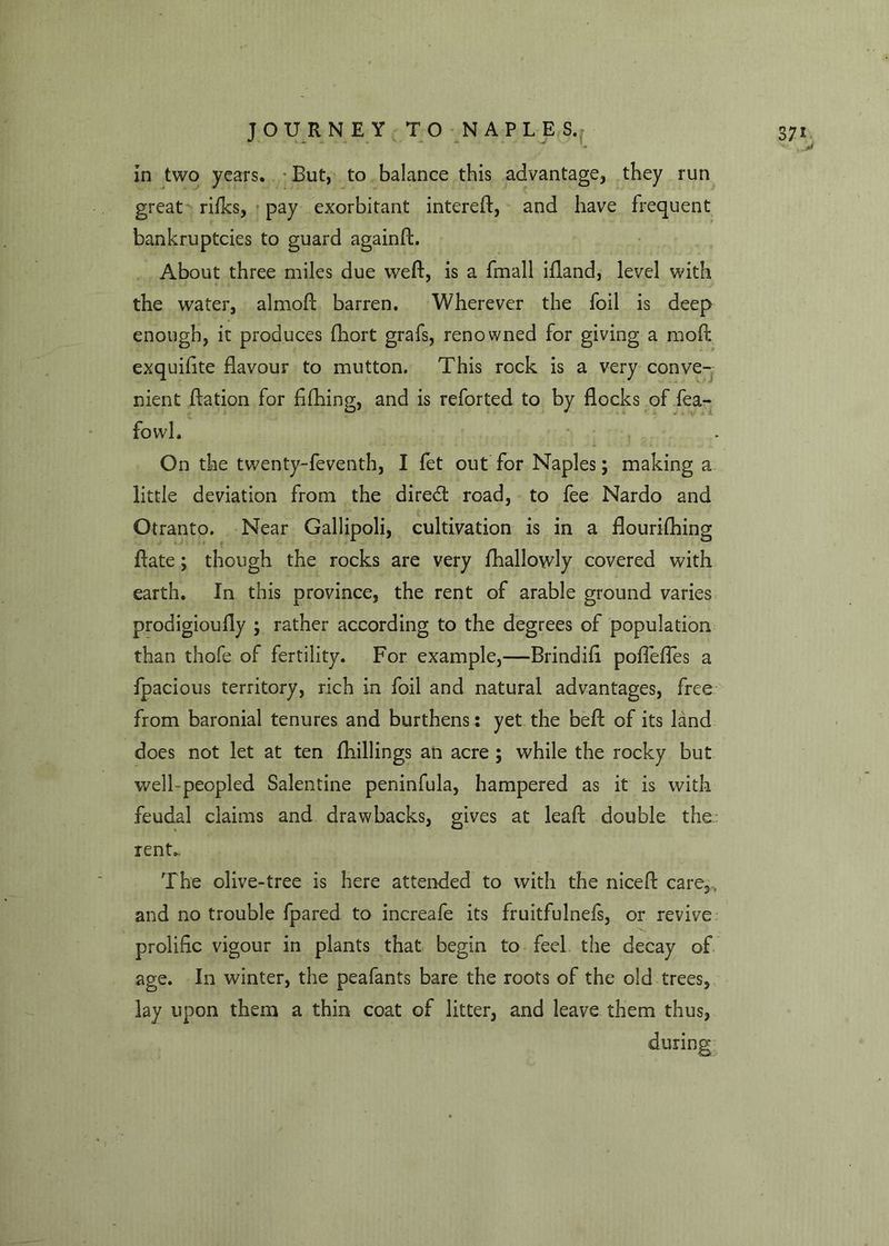 great ri/ks, pay exorbitant intereft, and have frequent bankruptcies to guard againft. About three miles due weft, is a fmall ifland, level with the water, almoft barren. Wherever the foil is deep enough, it produces fhort grafs, renowned for giving a moft exquifite flavour to mutton. This rock is a very conve- nient ftation for fiftiing, and is reforted to by flocks of fea- fovvl. On the twenty-feventh, I let out for Naples; making a little deviation from the diredt road, to fee Nardo and Otranto. Near Gallipoli, cultivation is in a flourilbing ftate; though the rocks are very fhallowly covered with earth. In this province, the rent of arable ground varies prodigioufly ; rather according to the degrees of population than thofe of fertility. For example,—Brindift poflefles a fpacious territory, rich in foil and natural advantages, free from baronial tenures and burthens: yet the beft of its land does not let at ten fhillings an acre ; while the rocky but well-peopled Salentine peninfula, hampered as it is with feudal claims and drawbacks, gives at leaft double the rent.. The olive-tree is here attended to with the nice ft care,, and no trouble fpared to increafe its fruitfulnefs, or revive prolific vigour in plants that begin to feel the decay of age. In winter, the peafants bare the roots of the old trees, lay upon them a thin coat of litter, and leave them thus, during