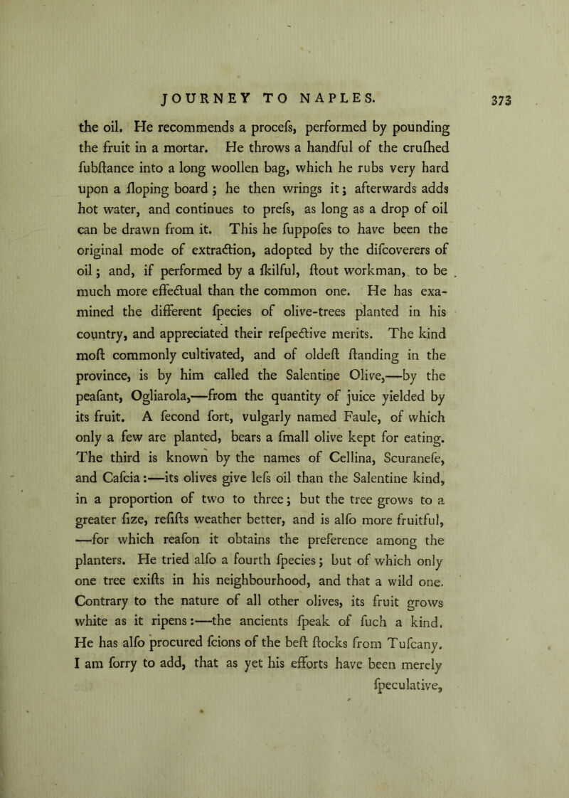 the oil. He recommends a procefs, performed by pounding the fruit in a mortar. He throws a handful of the crufhed fubflance into a long woollen bag, which he rubs very hard upon a Hoping board ; he then wrings it; afterwards adds hot water, and continues to prefs, as long as a drop of oil can be drawn from it. This he fuppofes to have been the original mode of extraction, adopted by the difcoverers of oil; and, if performed by a fkilful, Rout workman, to be much more effectual than the common one. He has exa- mined the different fpecies of olive-trees planted in his country, and appreciated their refpe&ive merits. The kind moft commonly cultivated, and of oldeft Handing in the province, is by him called the Salentine Olive,—by the peafant, Ogliarola,—from the quantity of juice yielded by its fruit. A fecond fort, vulgarly named Faule, of which only a few are planted, bears a fmall olive kept for eating. The third is known by the names of Cellina, Scuranefe, and Cafcia:—its olives give lefs oil than the Salentine kind, in a proportion of two to three; but the tree grows to a greater fize, refills weather better, and is alfo more fruitful, —for which reafon it obtains the preference among the planters. He tried alfo a fourth fpecies; but of which only one tree exifls in his neighbourhood, and that a wild one. Contrary to the nature of all other olives, its fruit grows white as it ripens:—the ancients fpeak of fuch a kind. He has alfo procured fcions of the befl flocks from Tufcany. I am forry to add, that as yet his efforts have been merely fpeculative.