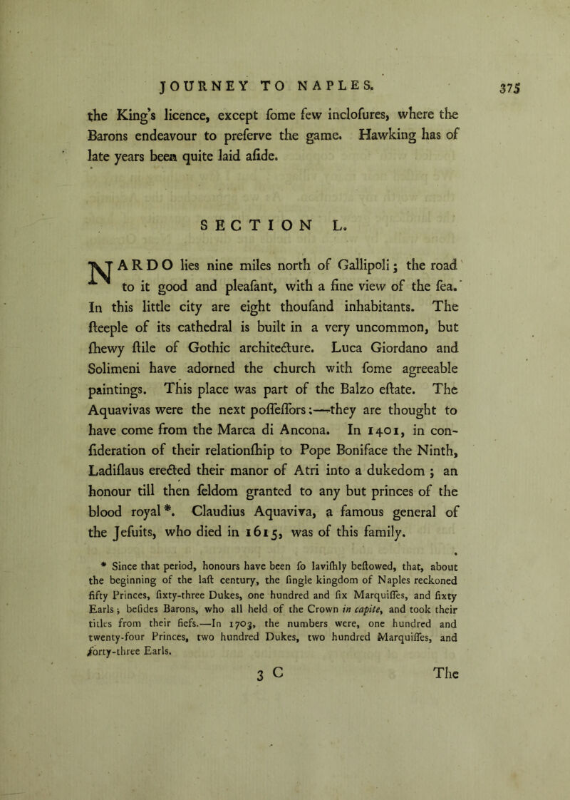 the King’s licence, except feme few inclofures, where the Barons endeavour to preferve the game. Hawking has of late years been quite laid allde. SECTION L. A R D O lies nine miles north of Gallipoli; the road to it good and pleafant, with a fine view of the fea/ In this little city are eight thoufand inhabitants. The fteeple of its cathedral is built in a very uncommon, but fhewy ftile of Gothic archite&ure. Luca Giordano and Solimeni have adorned the church with fome agreeable paintings. This place was part of the Balzo eftate. The Aquavivas were the next pofleflors;—^they are thought to have come from the Marca di Ancona. In 1401, in con- fideration of their relationfhip to Pope Boniface the Ninth, Ladiflaus ere&ed their manor of Atri into a dukedom ; an honour till then feldom granted to any but princes of the blood royal*. Claudius Aquaviva, a famous general of the Jefuits, who died in 1615, was of this family. • * Since that period, honours have been fo lavifhly bellowed, that, about the beginning of the laft century, the fingle kingdom of Naples reckoned fifty Princes, fixty-three Dukes, one hundred and fix Marquifies, and fixty Earls * befides Barons, who all held of the Crown in capite, and took their titles from their fiefs.—In 1703, rhe numbers were, one hundred and twenty-four Princes, two hundred Dukes, two hundred Marquifies, and /orty-three Earls.