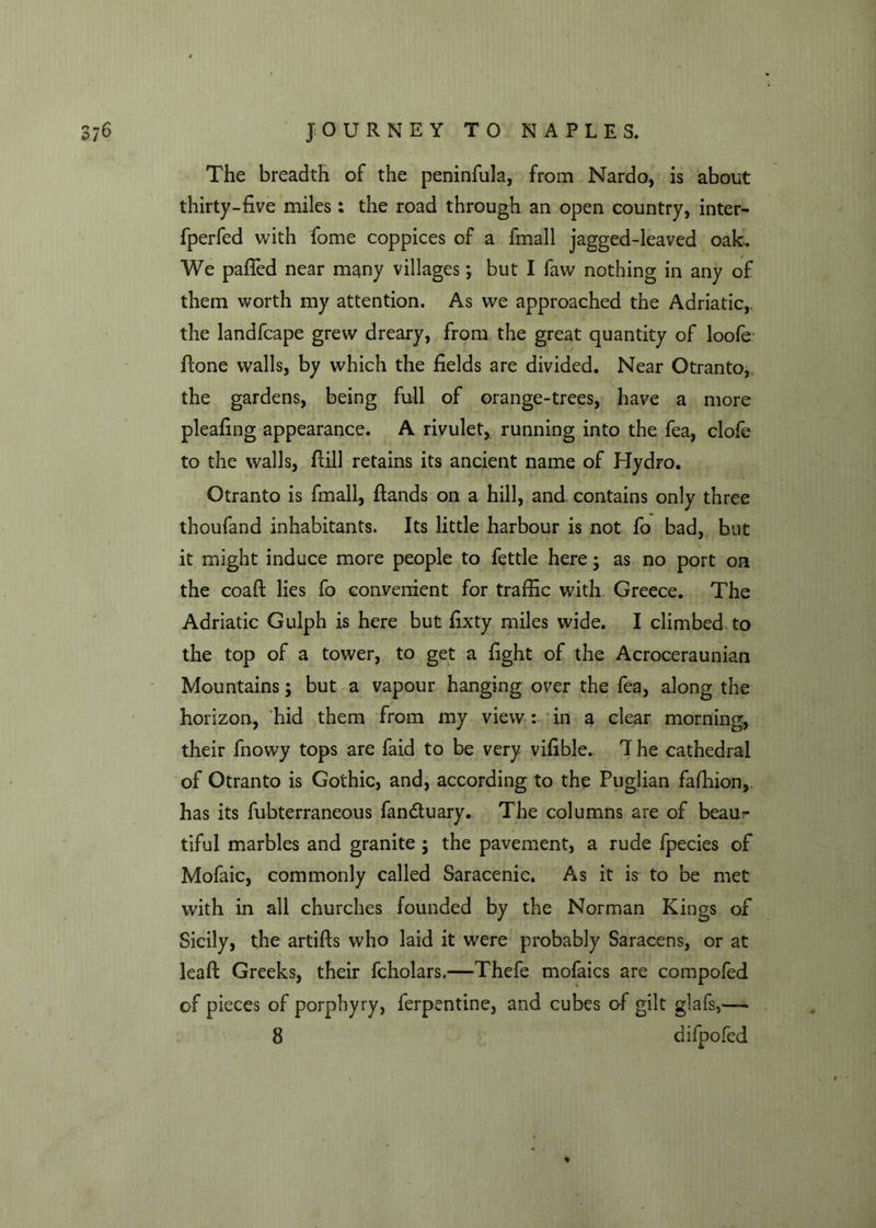 The breadth of the peninfula, from Nardo, is about thirty-five miles : the road through an open country, inter- fperfed with fome coppices of a fmall jagged-leaved oak. We pafied near many villages; but I faw nothing in any of them worth my attention. As we approached the Adriatic, the landfcape grew dreary, from the great quantity of loofe Hone walls, by which the fields are divided. Near Otranto, the gardens, being full of orange-trees, have a more pleafing appearance. A rivulet,, running into the fea, clofe to the walls, ftill retains its ancient name of Hydro. Otranto is fmall, Hands on a hill, and contains only three thoufand inhabitants. Its little harbour is not fo bad, but it might induce more people to fettle here; as no port on the coaft lies fo convenient for traffic with Greece. The Adriatic Gulph is here but fixty miles wide. I climbed to the top of a tower, to get a fight of the Acroceraunian Mountains; but a vapour hanging over the fea, along the horizon, hid them from my view: in a clear morning, their fnowy tops are faid to be very vifible. 7 he cathedral of Otranto is Gothic, and, according to the Puglian fafhion, has its fubterraneous fan&uary. The columns are of beaur tiful marbles and granite ; the pavement, a rude fpecies of Mofaic, commonly called Saracenic. As it is to be met with in all churches founded by the Norman Kings of Sicily, the artifts who laid it were probably Saracens, or at leaft Greeks, their fcholars.—Thefe mofaics are compofed of pieces of porphyry, ferpentine, and cubes of gilt glafs,—