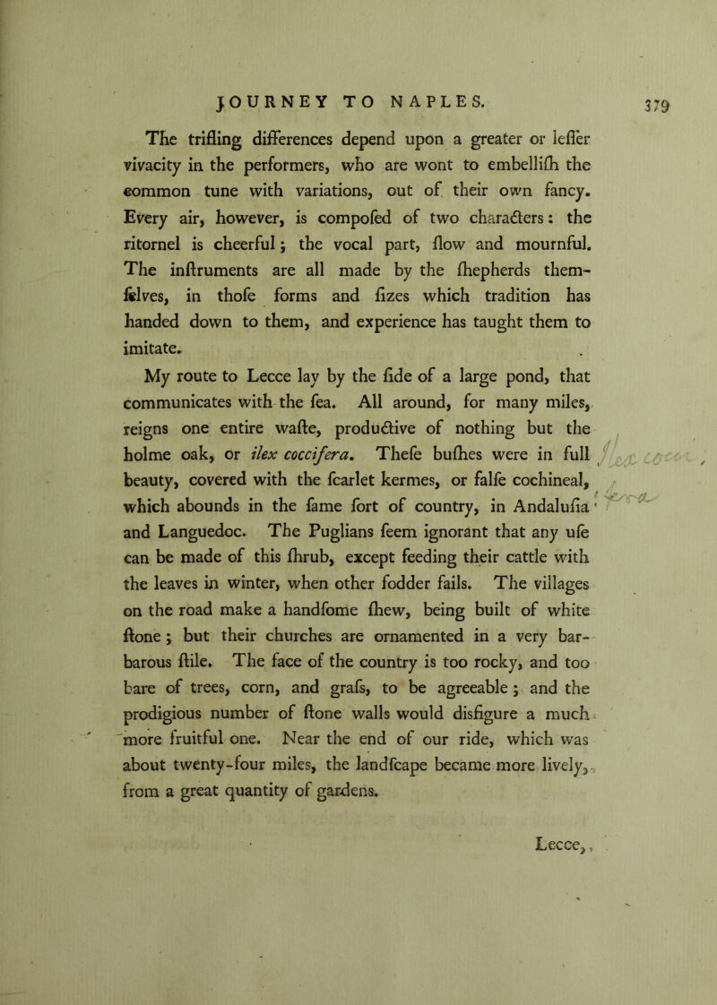 The trifling differences depend upon a greater or Idler vivacity in the performers, who are wont to embellifh the common tune with variations, out of their own fancy. Every air, however, is compofed of two chara&ers: the ritornel is cheerful; the vocal part, flow and mournful. The inftruments are all made by the fhepherds them- felves, in thofe forms and flzes which tradition has handed down to them, and experience has taught them to imitate. My route to Lecce lay by the flde of a large pond, that communicates with the fea. All around, for many miles, reigns one entire wafte, produdive of nothing but the holme oak, or ilex coccifera. Thefe bufhes were in full beauty, covered with the fcarlet kermes, or falfe cochineal, which abounds in the fame fort of country, in Andalufla * and Languedoc. The Puglians feem ignorant that any ule can be made of this fhrub, except feeding their cattle with the leaves in winter, when other fodder fails. The villages on the road make a handfome fhew, being built of white ftone; but their churches are ornamented in a very bar- barous ftile. The face of the country is too rocky, and too bare of trees, corn, and graft, to be agreeable ; and the prodigious number of ftone walls would disfigure a much more fruitful one. Near the end of our ride, which was about twenty-four miles, the landfcape became more lively.,-,, from a great quantity of gardens. Lecce^ >