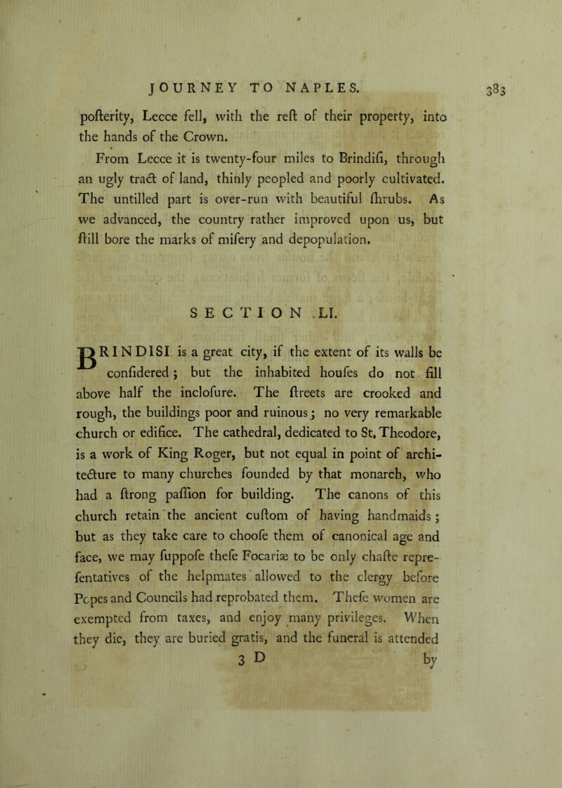 pofterity, Lecce fell, with the reft of their property, into the hands of the Crown. From Lecce it is twenty-four miles to Brindifi, through an ugly tra<ft of land, thinly peopled and poorly cultivated. The untilled part is over-run with beautiful Ihrubs. As we advanced, the country rather improved upon us, but ftill bore the marks of mifery and depopulation. SECTION LI. JgRINDlSI is a great city, if the extent of its walls be confidered; but the inhabited houfes do not fill above half the inclofure. The ftreets are crooked and rough, the buildings poor and ruinous; no very remarkable church or edifice. The cathedral, dedicated to St, Theodore, is a work of King Roger, but not equal in point of archi- tecture to many churches founded by that monarch, who had a ftrong paftion for building. The canons of this church retain the ancient cuftom of having handmaids; but as they take care to choofe them of canonical age and face, we may fuppofe thefe Focarke to be only chafte repre- fentatives of the helpmates allowed to the clergy before Popes and Councils had reprobated them. Thefe women are exempted from taxes, and enjoy many privileges. When they die, they are buried gratis, and the funeral is attended 3 D by