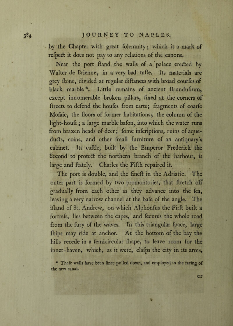 * by the Chapter with great folemnity; which is a mark of refpedt it does not pay to any relations of the canons. Near the port ftand the walls of a palace eredted by Walter de Brienne, in a very bad tafte. Its materials are grey ftone, divided at regular diftances with broad courfes of black marble *. Little remains of ancient Brundufium, except innumerable broken pillars, fixed at the corners of fireets to defend the houfes from carts; fragments of coarfe Mofaic, the floors of former habitations; the column of the light-houfe; a large marble bafon3 into which the water runs from brazen heads of deer; fome infcriptions, ruins of aque- ducts, coins, and other fmall furniture of an antiquary’s cabinet. Its caftle, built by the Emperor Frederick the Second to protedt the northern branch of the harbour, is large and flately. Charles the Fifth repaired it. The port is double, and the fined: in the Adriatic. The outer part is formed by two promontories, that flretch off gradually from each other as they advance into the fea, leaving a very narrow channel at the bafe of the angle. The ifland of St. Andrew, on which Alphonfus the Firfi built a fortrefs, lies between the capes, and fecures the whole road from the fury of the waves. In this triangular fpace, large fhips may ride at anchor. At the bottom of the bay the hills recede in a femicircular fhape, to leave room for the inner-haven, which, as it were, clafps the city in its arms, * Thefe walls have been fince pulled down, and employed in the facing of the new canal. or