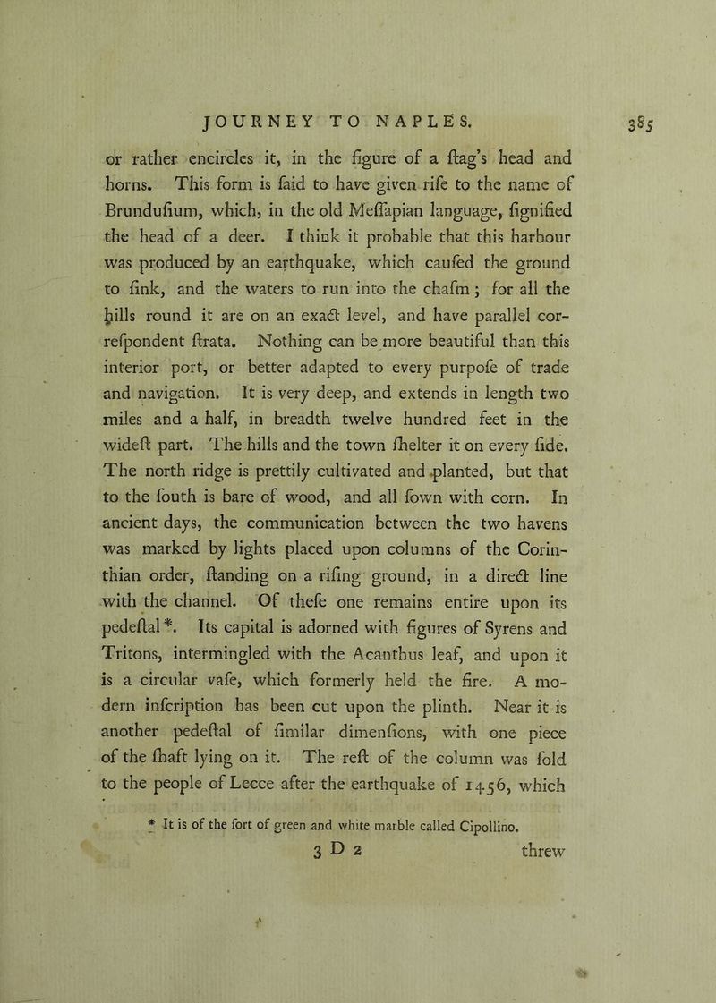 or rather encircles it, in the figure of a flag’s head and horns. This form is faid to have given rife to the name of Brundufium, which, in the old Meflapian language, fignified the head of a deer. I think it probable that this harbour was produced by an earthquake, which caufed the ground to fink, and the waters to run into the chafm; for all the |?ills round it are on an exa6t level, and have parallel cor- refpondent flrata. Nothing can be more beautiful than this interior port, or better adapted to every purpofe of trade and navigation. It is very deep, and extends in length two miles and a half, in breadth twelve hundred feet in the wideft part. The hills and the town fhelter it on every fide. The north ridge is prettily cultivated and planted, but that to the fouth is bare of wood, and all fown with corn. In ancient days, the communication between the two havens was marked by lights placed upon columns of the Corin- thian order, Handing on a rifing ground, in a diredl line with the channel. Of thefe one remains entire upon its pedeftal*. Its capital is adorned with figures of Syrens and Tritons, intermingled with the Acanthus leaf, and upon it is a circular vafe, which formerly held the fire. A mo- dern infcription has been cut upon the plinth. Near it is another pedeflal of fimilar dimenfions, with one piece of the fhaft lying on it. The reft of the column was fold to the people of Lecce after the earthquake of 14-56, which * It is of the fort of green and white marble called Cipollino. 3 O 2 threw