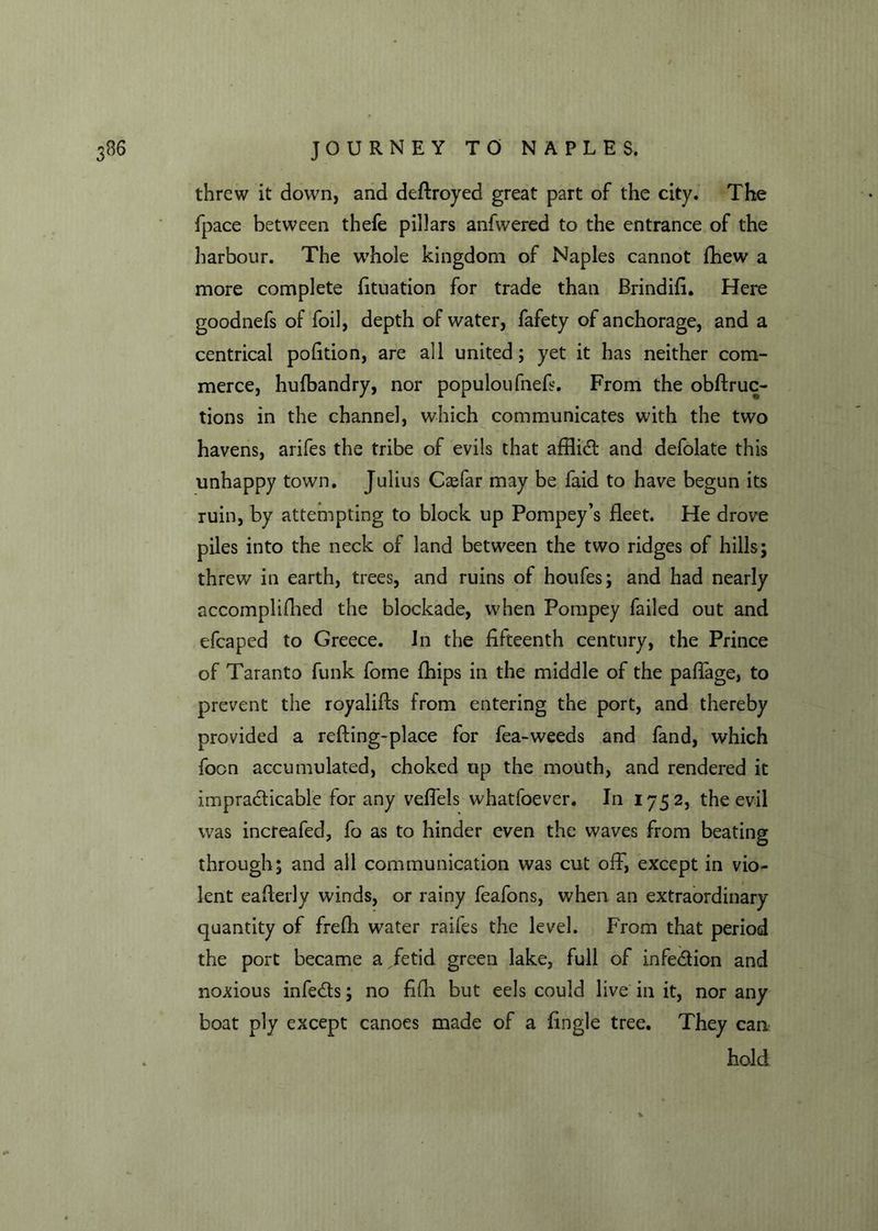 threw it down, and destroyed great part of the city. The fpace between thefe pillars anfwered to the entrance of the harbour. The whole kingdom of Naples cannot fhew a more complete fituation for trade than Brindifi. Here goodnefs of foil, depth of water, fafety of anchorage, and a centrical pofition, are all united; yet it has neither com- merce, hulbandry, nor populoufnefi. From the obftruc- tions in the channel, which communicates with the two havens, arifes the tribe of evils that afflidt and defolate this unhappy town. Julius Caffar may be faid to have begun its ruin, by attempting to block up Pompey’s fleet. He drove piles into the neck of land between the two ridges of hills; threw in earth, trees, and ruins of houfes; and had nearly accomplifhed the blockade, when Pompey failed out and efcaped to Greece. In the fifteenth century, the Prince of Taranto funk fome {hips in the middle of the paffage, to prevent the royalifts from entering the port, and thereby provided a refting-place for fea-weeds and fand, which foon accumulated, choked up the mouth, and rendered it impracticable for any veflels whatfoever. In 1752, the evil was increafed, fo as to hinder even the waves from beating through; and all communication was cut off, except in vio- lent eaflerly winds, or rainy feafons, when an extraordinary quantity of frefh water raifes the level. From that period the port became a fetid green lake, full of infedtion and noxious infedts; no fifh but eels could live in it, nor any boat ply except canoes made of a Angle tree. They can hold