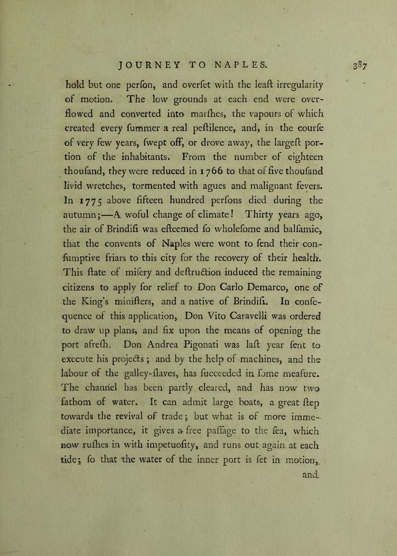 hold but one perfon, and overfet with the leaft irregularity of motion. The low grounds at each end were over- flowed and converted into marfhes, the vapours of which created every fummer a real peftilence, and, in the courfe of very few years, fwept off, or drove away, the larged: por- tion of the inhabitants. From the number of eighteen thoufand, they were reduced in 1766 to that of five thoufand livid wretches, tormented with agues and malignant fevers. In 1775 above fifteen hundred perfons died during the autumn*—A woful change of climate! Thirty years ago, the air of Brindifi was efteemed fo wholefome and balfamic, that the convents of Naples were wont to fend their con- fumptive friars to this city for the recovery of their health. This ftate of mifery and deftru&ion induced the remaining citizens to apply for relief to Don Carlo Demarco, one of the King’s minifters, and a native of Brindifi. In confe- quence of this application, Don Vito Caravelli was ordered to draw up plans, and fix upon the means of opening the port afrefh. Don Andrea Pigonati was lafi year fent to execute his projects; and by the help of machines, and the labour of the galley-flaves, has fucceeded in fume meafure. The channel has been partly cleared, and has now two fathom of water. It can admit large boats, a great ftep towards the revival of trade; but what is of more imme- diate importance, it gives a free pafiage to the fea, which now rufhes in with impetuofity, and runs out again at each tide; fo that the water of the inner port is fet in motion, and.