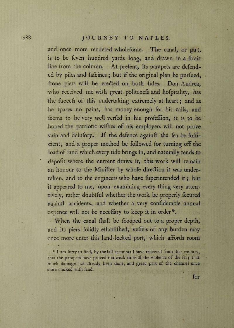 I 388 JOURNEY TO NAPLES. and once more rendered wholefome. The canal, or gut, is to be feven hundred yards long, and drawn in a ftrait line from the column. At prefent, its parapets are defend- ed by piles and fafcines; but if the original plan be purfued, Rone piers will be erected on both fides. Don Andrea, who received me with great politenefs and hofpitality, has the fuccefs of this undertaking extremely at heart; and as he fpares no pains, has money enough for his calls, and feems to be very well verfed in his profeftion, it is to be hoped the patriotic wifhes of his employers will not prove vain and delufory. If the defence againft the fea be fuffi- cient, and a proper method be followed for turning off the load of fand which every tide brings in, and naturally tends to depofit where the current draws it, this work will remain an honour to the Minifter by whofe direction it was under- taken, and to the engineers who have fuperintended it; but it appeared to me, upon examining every thing very atten- tively, rather doubtful whether the work be properly fecured againft accidents, and whether a very confiderable annual expence will not be neceffary to keep it in order *, When the canal fball be fcooped out to a proper depth, and its piers folidly eftablifhed, veffels of any burden may once more enter this land-locked port, which affords room ► * \ * I am forry to find, by the laft accounts I have received from that country, that the parapets have proved too weak to refilt the violence of the fea; that much damage has already been done, and great part of the channel once more choked with fand. for