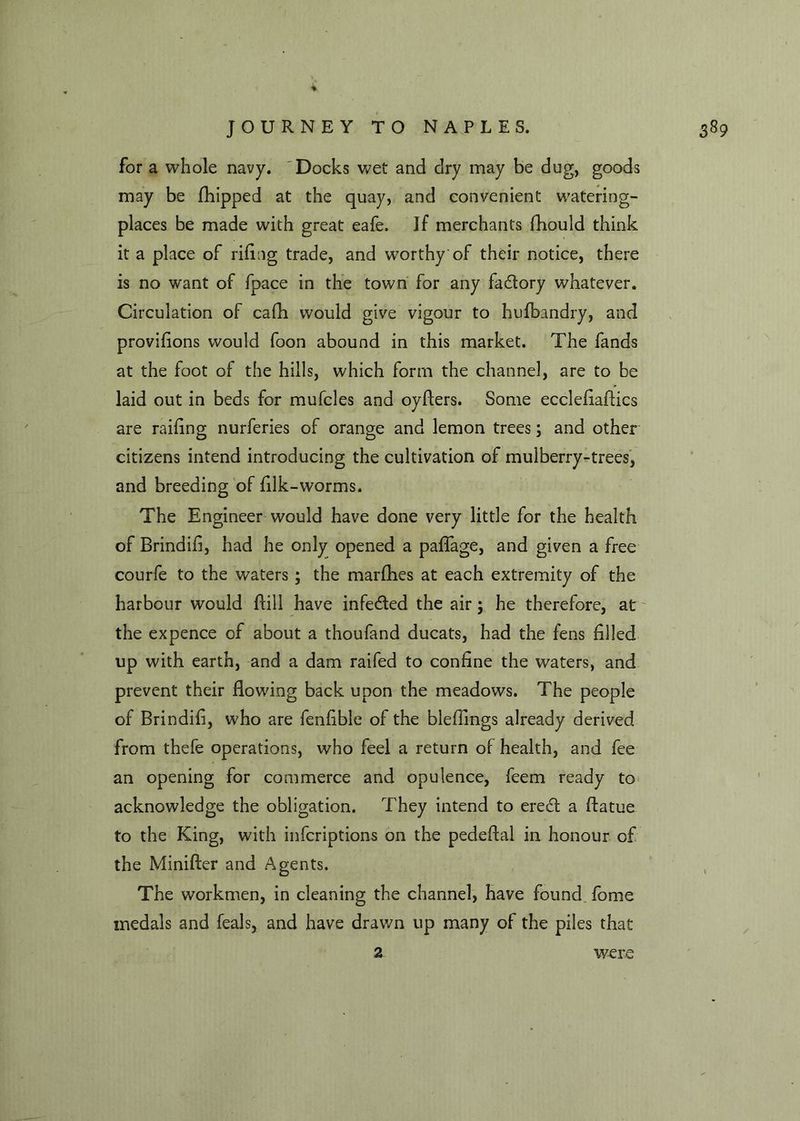 for a whole navy. Docks wet and dry may be dug, goods may be fhipped at the quay, and convenient watering- places be made with great eafe. If merchants fhould think it a place of riling trade, and worthy'of their notice, there is no want of fpace in the town for any factory whatever. Circulation of cafh would give vigour to husbandry, and provilions would foon abound in this market. The fands at the foot of the hills, which form the channel, are to be laid out in beds for mufcles and oyflers. Some eccleliaflics are railing nurferies of orange and lemon trees; and other citizens intend introducing the cultivation of mulberry-trees, and breeding of lilk-worms. The Engineer would have done very little for the health of Brindili, had he only opened a palfage, and given a free courfe to the waters; the marfhes at each extremity of the harbour would hill have infe&ed the air; he therefore, at the expence of about a thoufand ducats, had the fens filled up with earth, and a dam raifed to coniine the waters, and prevent their flowing back upon the meadows. The people of Brindili, who are fenlible of the bleflings already derived from thefe operations, who feel a return of health, and fee an opening for commerce and opulence, feem ready to acknowledge the obligation. They intend to ere<5t a flatue to the King, with infcriptions on the pedeflal in honour of the Minifter and Agents. The workmen, in cleaning the channel, have found fome medals and feals, and have drawn up many of the piles that z were