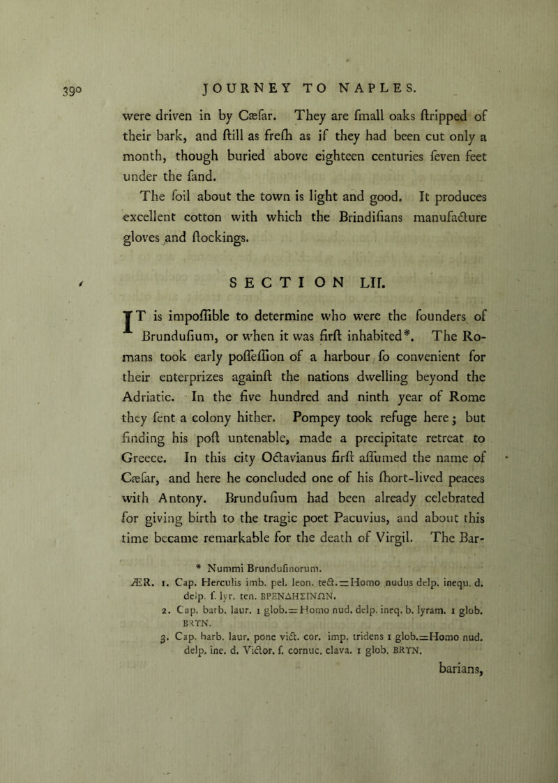 were driven in by Casfar. They are fmall oaks dripped of their bark, and (till as fredi as if they had been cut only a month, though buried above eighteen centuries feven feet under the fand. The foil about the town is light and good. It produces excellent cotton with which the Brindifians manufacture gloves and dockings. S E C T I ON LIT. JT is impofiible to determine who were the founders of Brundufium, or when it was fird inhabited*. The Ro- mans took early pofleflion of a harbour fo convenient for their enterprizes againft the nations dwelling beyond the Adriatic. In the five hundred and ninth year of Rome they fent a colony hither. Pompey took refuge here; but finding his pod untenable, made a precipitate retreat to Greece. In this city OCtavianus fird afiumed the name of Caefar, and here he concluded one of his fhort-lived peaces with Antony. Brundufium had been already celebrated for giving birth to the tragic poet Pacuvius, and about this time became remarkable for the death of Virgil. The Bar- * Nummi Brundufinorum. J£R. i. Cap. Herculis imb. pel. leori. te£t. —Homo nudus delp. inequ. d. delp. f. lyr. ten. BPENAHXINON. 2. Cap. barb. laur. 1 glob.^rHomo nud. delp. ineq. b. lyram. i glob. B:IYN. 3. Cap. barb. laur. pone vict. cor. imp. trider.s 1 glob.=Homo nud. delp. ine. d. Vi&or. f. cornuc. clava. 1 glob. BRTN. barians,