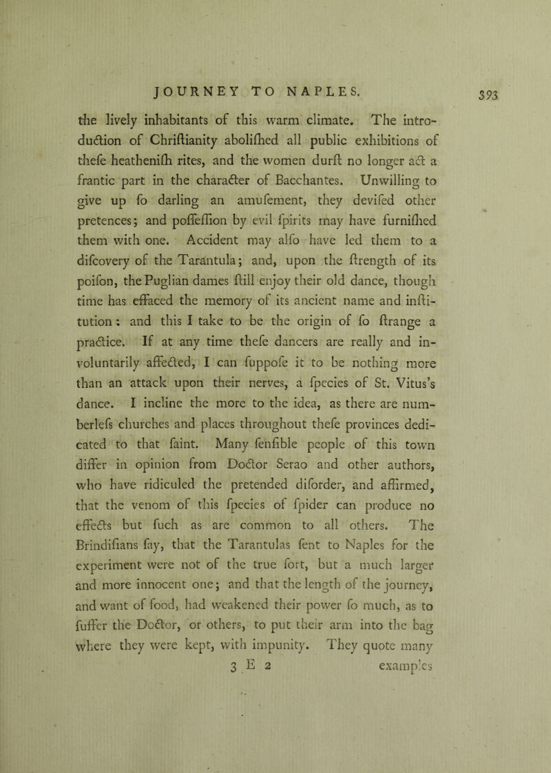 the lively inhabitants of this warm climate. The intro- duction of Chriftianity aboliffied all public exhibitions of thefe heathenifh rites, and the women durft no longer act a frantic part in the character of Bacchantes. Unwilling to give up fo darling an amufement, they devifed other pretences; and poffeffion by evil fpirits may have furniflied them with one. Accident may alfo have led them to a difcovery of the Tarantula; and, upon the ftrength of its poifon, the Puglian dames (till enjoy their old dance, though time has effaced the memory of its ancient name and infti- tution ; and this I take to be the origin of fo ftrange a practice. If at any time thefe dancers are really and in- voluntarily affeCted, I can fuppofe it to be nothing more than an attack upon their nerves, a fpecies of St. Vitus’s dance. I incline the more to the idea, as there are num- berlefs churches and places throughout thefe provinces dedi- cated to that faint. Many fenfible people of this town differ in opinion from DoCtor Serao and other authors, who have ridiculed the pretended diforder, and affirmed, that the venom of this fpecies of fpider can produce no effeCts but fuch as are common to all others. The Brindifians fay, that the Tarantulas fent to Naples for the experiment were not of the true fort, but a much larger and more innocent one; and that the length of the journey, and want of food, had weakened their power fo much, as to fuffer the DoCtor, or others, to put their arm into the bag where they were kept, with impunity. They quote many 3 E 2 examples