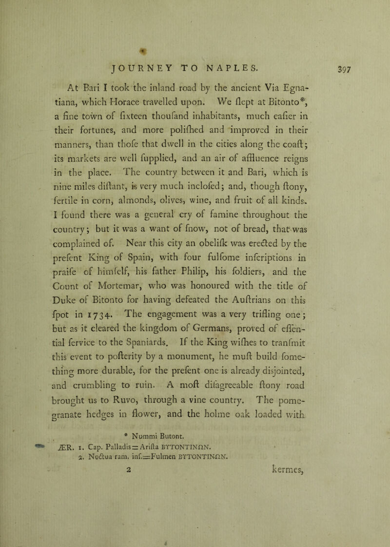 At Bari I took the inland road by the ancient Via Egna- tiana, which Horace travelled upon. We llept at Bitonto*, a fine town of fixteen thou land inhabitants, much eafier in their fortunes, and more polifhed and improved in their manners, than thofe that dwell in the cities along the coaft; its markets are well fupplied, and an air of affluence reigns in the place. The country between it and Bari, which is nine miles diftant, is very much inclofed; and, though ffony, fertile in corn, almonds, olives, wine, and fruit of all kinds. I found there was a general cry of famine throughout the country; but it was a want of fnow, not of bread, that was complained of. Near this city an obelifk was erected by the prefent King of Spain, with four fulfome infcriptions in praife of himfelf, his father Philip, his foldiers, and the Count of Mortemar, who was honoured with the title of Duke of Bitonto for having defeated the Auftrians on this fpot in 1734. The engagement was a very trifling one; but as it cleared the kingdom of Germans, proved of eflen- tial fervice to the Spaniards. If the King wifhes to tranfmit this event to pofterity by a monument, he muff build fome- thing more durable, for the prefent one is already disjointed, and crumbling to ruin. A moft difagreeable ffony road brought us to Ruvo, through a vine country. The pome- granate hedges in flower, and the holme oak loaded with * Nummi Butont. *** JER. 1. Cap, Palladis —Arifta BTTONTINON. a. No&ua ram. mf.=:Fulmen BYTONTINX2N. 2 kermes,