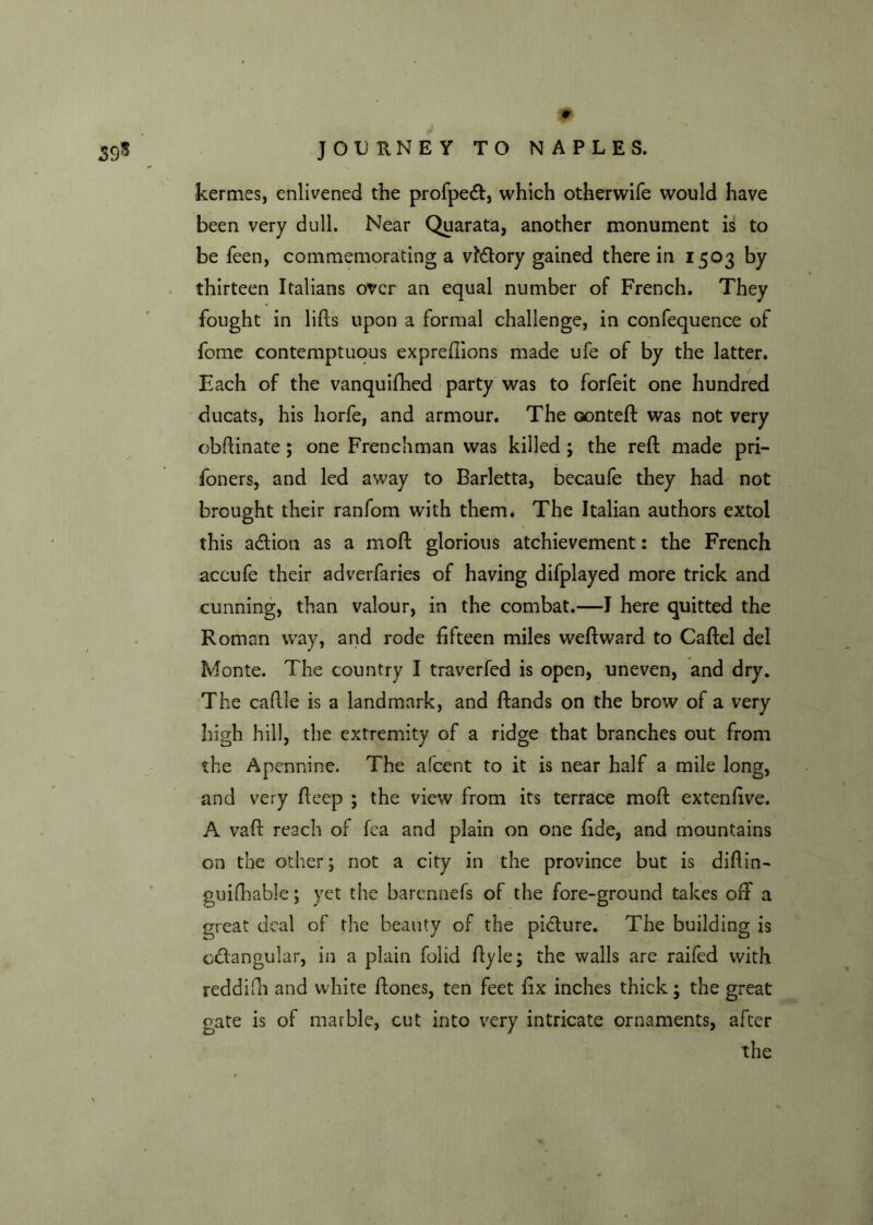 kermes, enlivened the profpeCt, which otherwife would have been very dull. Near Quarata, another monument is to be feen, commemorating a victory gained there in 1503 by thirteen Italians over an equal number of French. They fought in lifts upon a formal challenge, in confequence of feme contemptuous expreftions made ufe of by the latter. Each of the vanquifhed party was to forfeit one hundred ducats, his horfe, and armour. The oonteft was not very obftinate; one Frenchman was killed ; the reft made pri- foners, and led away to Barletta, becaufe they had not brought their ranfom with them. The Italian authors extol this aCtion as a moft glorious atchievement: the French accufe their adverfaries of having difplayed more trick and cunning, than valour, in the combat.—I here quitted the Roman way, and rode fifteen miles weftward to Caftel del Monte. The country I traverfed is open, uneven, and dry. The caftle is a landmark, and ftands on the brow of a very high hill, the extremity of a ridge that branches out from the Apennine. The afeent to it is near half a mile long, and very fteep ; the view from its terrace moft extenfive. A vaft reach of fea and plain on one fide, and mountains on the other; not a city in the province but is diftin- guifhable; yet the barennefs of the fore-ground takes off a great deal of the beauty of the picture. The building is octangular, in a plain folid ftyle; the walls are raifed with reddifh and white ftones, ten feet fix inches thick; the great gate is of marble, cut into very intricate ornaments, after the