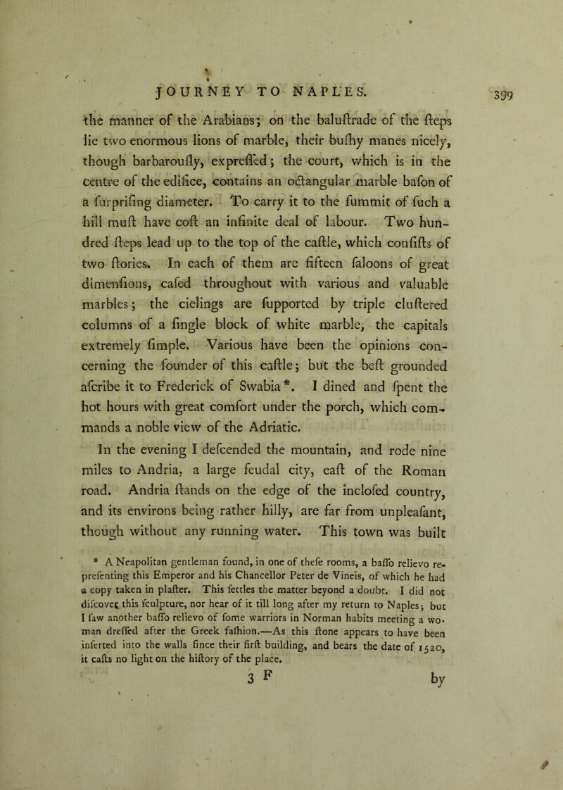 the manner of the Arabians ; on the baluRradc of the Reps lie two enormous lions of marble, their bufhy manes nicely, though barbaroufly, expreflcd; the court, which is in the centre of the edifice, contains an o&angular marble bafon of a furprifing diameter. To carry it to the fummit of fuch a hill muft have coR an infinite deal of labour. Two hun- dred Reps lead up to the top of the cafile, which confiRs of two Rories. In each of them are fifteen faloons of great dimenfions, cafed throughout with various and valuable marbles; the cielings are fupported by triple clufiered columns of a fingle block of white marble, the capitals extremely fimple. Various have been the opinions con- cerning the founder of this cafile; but the beR grounded afcribe it to Frederick of Swabia *. I dined and fpent the hot hours with great comfort under the porch, which coirw mands a noble view of the Adriatic. In the evening I defcended the mountain, and rode nine miles to Andria. a large feudal city, eafi of the Roman road. Andria Rands on the edge of the inclofed country, and its environs being rather hilly, are far from unpleafant, though without any running water. This town was built * A Neapolitan gentleman found, in one of thefe rooms, a baffo relievo re- prefenting this Emperor and his Chancellor Peter de Vineis, of which he had a copy taken in plafter. This fettles the matter beyond a doubt. I did not difcovet this fculpture, nor hear of it till long after my return to Naples; but I faw another baffo relievo of fome warriors in Norman habits meeting a wo- man dreffed after the Greek falhion.—As this ftone appears to have been inferted into the walls fince their firft building, and bears the date of 1520, it caffs no light on the hiftory of the place. 3 F by