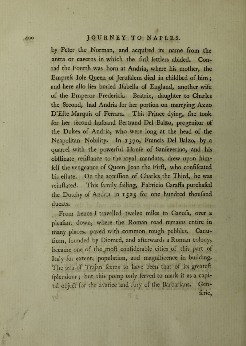 by Peter the Norman, and acquired its name from the antra or caverns in which the firft fettlers abided. Con- rad the Fourth was born at Andria, where his mother, the Emprefs Iole Queen of Jerufalem died in childbed of him; and here alfo lies buried Ifabella of England, another wife of the Emperor Frederick. Beatrix, daughter to Charles the Second, had Andria for her portion on marrying Azzo D’Efte Marquis of Ferrara. This Prince dying, fhe took for her fecond h.ufband Bertrand Del Balzo, progenitor of the Dukes of Andria, who were long at the head of the Neapolitan Nobility. In 1370, Francis Del Balzo, by a quarrel with the powerful Houfe of Sanfeverino, and his obftinate refiftance to the royal mandate, drew upon him- felf the vengeance of Queen Joan the Firfb, who confifcated his efcate. On the acceflion of Charles the Third, he was reinflated. This family failing, Fabricio Caraffa purchafed the Dutchy of Andria in 1525 for one hundred thoufand ducats. From hence I travelled twelve miles to Canofa, over a pleafant down, where the Roman road remains entire in ! many places, paved with common rough pebbles. Canu- fium, founded by Diomed, and afterwaids a Roman colony, became one of the 4110ft conftderable cities of this part of Italy for extent, population, and magnificence in building. The sera.of Trajan feems to have been that of its greateft fplendour; but this pomp only ferved to mark it as a capi- tal object for the avarice and fury of the Barbarians. Gen- feric,