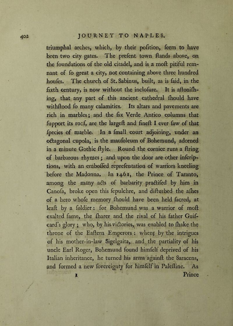 triumphal arches, which, by their pofition, feem to have been two city gates. The prefent town dands above, on the foundations of the old citadel, and is a mod pitiful rem- nant of fo great a city, not containing above three hundred houfes. The church of St. Sabinus, built, as is faid, in the fixth century, is now without the inclofure. It is adonifh- ing, that any part of this ancient cathedral fhould have withdood fo many calamities. Its altars and pavements are rich in marbles; and the fix Verde Antico columns that fupport its rocf, are the larged and fined I ever faw of that fpecies of marble. In a fmall court adjoining, under an odagonal cupola, is the maufoleum of Bohemund, adorned in a minute Gothic dyle. Round the cornice runs a firing of barbarous rhymes; and upon the door are other infcrip- tions, with an embofled reprefentation of warriors kneeling before the Madonna. In 1461, the Prince of Taranto, among the many ads of barbarity pradifed by him in Canofa, broke open this fepulchre, and difturbed the afhes of a hero whofe memory fhould have been held facred, at lead by a foldier: for Bohemund was a warrior of mod exalted fame, the fharer and the rival of his father Guif- card’s glory ; who, by his vidories, was enabled to fhake the throne of the Eadern Emperors: whenj by the intrigues of his mother-in-law Sigelgaita, and the partiality of his uncle Earl Roger, Bohemund found himfelf deprived of his Italian inheritance, he turned his arms againd the Saracens, and formed a new fovereignty for himfelf in Paledine. As 1 Prince