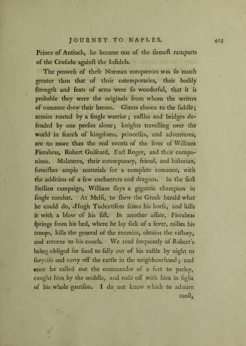Prince of Antioch, he became one of the firmed ramparts of the Crufado againff the Infidels. The prowefs of thefe Norman conquerors was fo much greater than that of their cotemporaries, their bodily ftrength and feats of arms were fo wonderful, that it is probable they were the originals from whom the writers of romance drew their heroes. Giants cloven to the faddle; armies routed by a fingle warrior; caftles and bridges de- fended by one perfon alone; knights travelling over the world in fearch of kingdoms, princeffes, and adventures, are no more than the real events of the lives of William Fierabras, Robert Guifcard, Earl Roger, and their compa- nions. Malaterra, their cotemporary, friend, and hifiorian, furnifhes ample materials for a complete romance, with the addition of a few enchanters and dragons. In the firft Sicilian campaign, William days a gigantic champion in fingle combat. At Melfi, to fhew the Greek herald what he could do, 'Hugh Tudextifem feizes his horfe, and kills it with a blow of his fift. In another affair, Fierabras fprings from his bed, where he lay fick of a fever, rallies his troops, kills the general of the enemies, obtains the victory, and returns to his couch. We read frequently of Robert’s being obliged for food to fally out of his cafile by night to furprife and carry off the cattle in the neighbourhood ; and once he called out the commander of a fort to parley, caught him by the middle, and rode off with him in fight of his whole garrifon. I do not know which to admire mod,