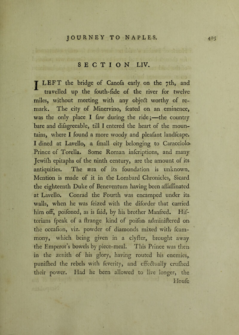 SECTION LIV. J LEFT the bridge of Canofa early on the 7th, and travelled up the fouth-fide of the river for twelve miles, without meeting with any objedt worthy of re- mark. The city of Minervino, feated on an eminence, was the only place I faw during the ride;—the country bare and difagreeable, till I entered the heart of the moun- tains, where I found a more woody and pleafant landfcape. I dined at Lavello, a fmall city belonging to Caracciolo Prince of Torella. Some Roman infcriptions, and many Jewifh epitaphs of the ninth century, are the amount of its antiquities. The sera of its foundation is unknown. Mention is made of it in the Lombard Chronicles, Sicard the eighteenth Duke of Beneventum having been affafiinated at Lavello. Conrad the Fourth was encamped under its walls, when he was feized with the diforder that carried him off, poifoned, as is faid, by his brother Manfred. His- torians fpeak of a ftrange kind of poifon adminiftered om the occafion, viz, powder of diamonds mixed with fcam- mony, which being given in a clyfter, brought away the Emperor’s bowels by piece-meal. This Prince was then: in the zenith of his glory, having routed his enemies, punffhed the rebels with feverity, and effectually crufhed their power. Had he been allowed to live longer, the Ho ufe