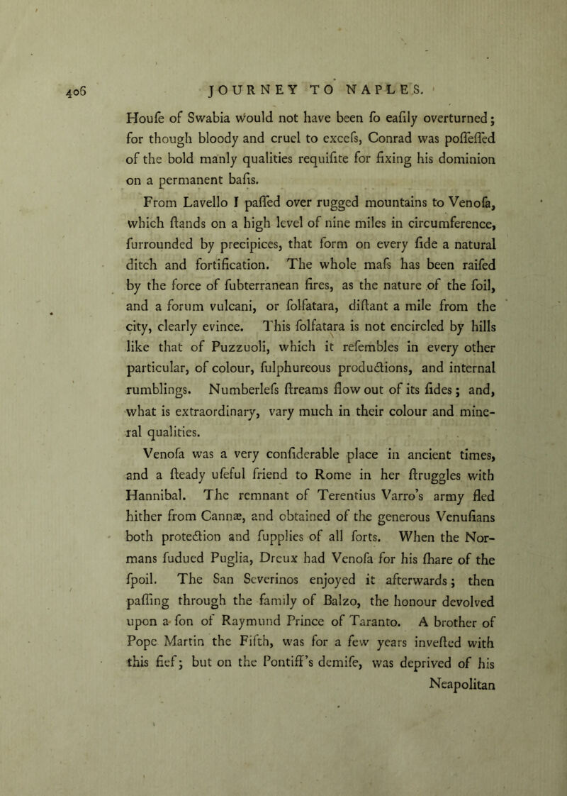 Houfe of Swabia would not have been fo eafily overturned; for though bloody and cruel to excefs, Conrad was pofiefied of the bold manly qualities requifite for fixing his dominion on a permanent bafis. From Lavello I pafled over rugged mountains to Venofa, which fiands on a high level of nine miles in circumference, furrounded by precipices, that form on every fide a natural ditch and fortification. The whole mafs has been raifed by the force of fubterranean fires, as the nature of the foil, and a forum vulcani, or folfatara, didant a mile from the city, clearly evince. This folfatara is not encircled by hills like that of Puzzuoli, which it refembles in every other particular, of colour, fulphureous productions, and internal rumblings. Numberlefs dreams flow out of its fides; and, what is extraordinary, vary much in their colour and mine- ral qualities. Venofa was a very confiderable place in ancient times, and a fteady ufeful friend to Rome in her druggies with Hannibal. The remnant of Terentius Varro’s army ded hither from Cannae, and obtained of the generous Venufians both protection and fupplies of all forts. When the Nor- mans fudued Puglia, Dreux had Venofa for his fhare of the fpoil. The San Severinos enjoyed it afterwards; then pafiing through the family of Balzo, the honour devolved upon a fon of Raymund Prince of Taranto. A brother of Pope Martin the Fifth, was for a few years inveded with this fief; but on the Pontiff’s demife, was deprived of his Neapolitan