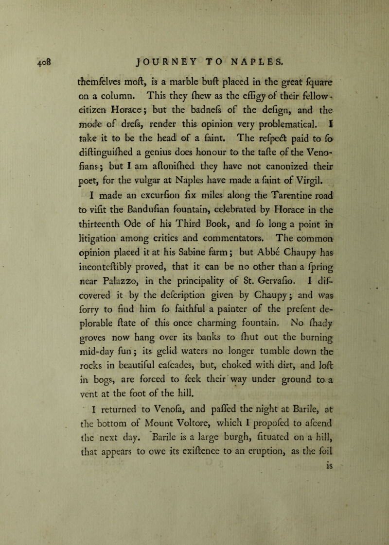 themfelves mod, is a marble bud placed in the great fquare on a column. This they {hew as the effigy of their fellow- citizen Horace; but the badnefs of the dedgn, and the mode of drefs, render this opinion very problematical. I take it to be the head of a faint. The refpedt paid to fo didinguiffied a genius does honour to the tafle of the Veno- fians; but I am adonidied they have not canonized their poet, for the vulgar at Naples have made a faint of Virgil. I made an excurdon fix miles along the Tarentine road to vidt the Bandudan fountain, celebrated by Horace in the thirteenth Ode of his Third Book, and fo long a point in litigation among critics and commentators. The common opinion placed it at his Sabine farm; but Abbe Chaupy has incontedibly proved, that it can be no other than a fpring near Palazzo, in the principality of St. Gervado, I dif- covered it by the defcription given by Chaupy; and was forry to dnd him fo faithful a painter of the prefent de- plorable date of this once charming fountain. No fhady groves now hang over its banks to fhut out the burning mid-day fun; its gelid waters no longer tumble down the rocks in beautiful cafcades, but, choked with dirt, and loft in bogs, are forced to feek their way under ground to a vent at the foot of the hill. I returned to Venofa, and paded the night at Barile, at the bottom of Mount Voltore, which I propofed to afcend the next day. Barile is a large burgh, dtuated on a hill, that appears to owe its exiftenee to an eruption, as the foil is