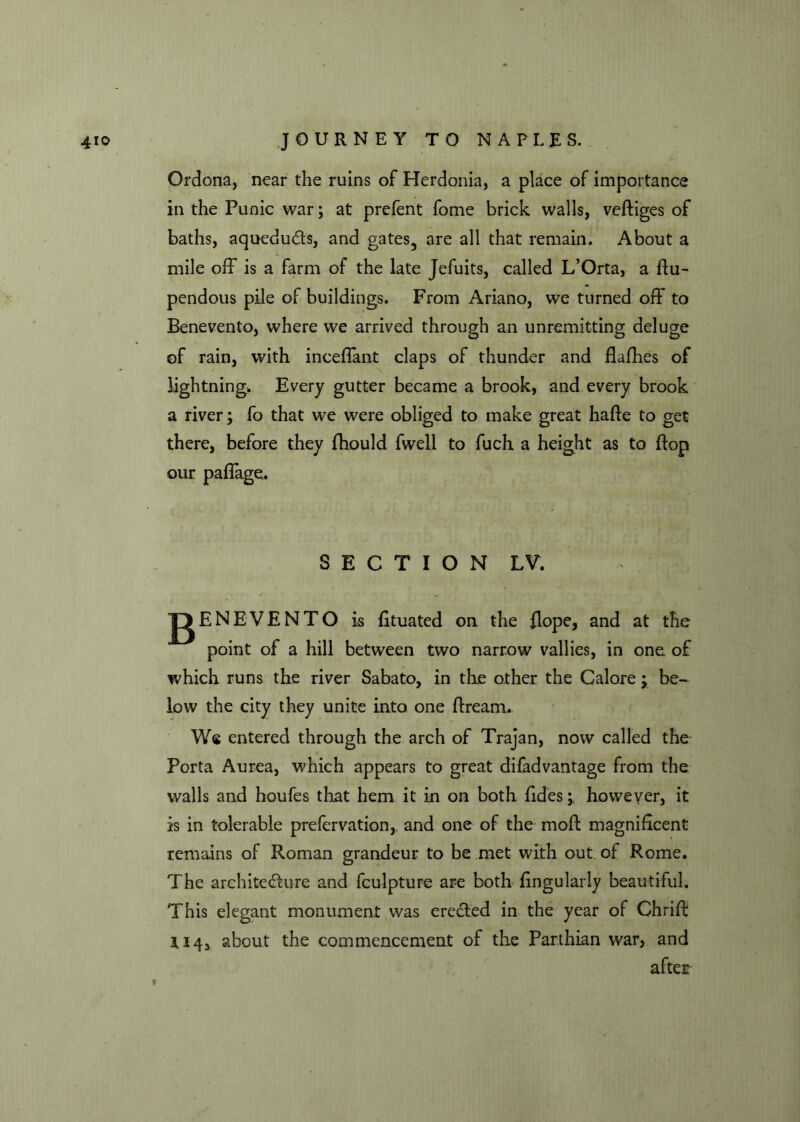Ordona, near the ruins of Herdonia, a place of importance in the Punic war; at prefent fome brick walls, veftiges of baths, aqueducts, and gates, are all that remain. About a mile off is a farm of the late Jefuits, called L’Orta, a flu- pendous pile of buildings. From Ariano, we turned off to Benevento, where we arrived through an unremitting deluge of rain, with inceflant claps of thunder and flafhes of lightning. Every gutter became a brook, and every brook a river; fo that we were obliged to make great hafle to get there, before they fhould fwell to fuch a height as to flop our paflage. SECTION LV, jg ENEVENTO is fituated on the flope, and at the point of a hill between two narrow vallies, in one of which runs the river Sabato, in the other the Galore; be- low the city they unite into one flream. We entered through the arch of Trajan, now called the Porta Aurea, which appears to great difadvantage from the walls and houfes that hem it in on both fides;. however, it is in tolerable prefervation, and one of the moft magnificent remains of Roman grandeur to be met with out of Rome. The architecture and fculpture are both fingularly beautiful. This elegant monument was erected in the year of Chrift U4, about the commencement of the Parthian war, and after