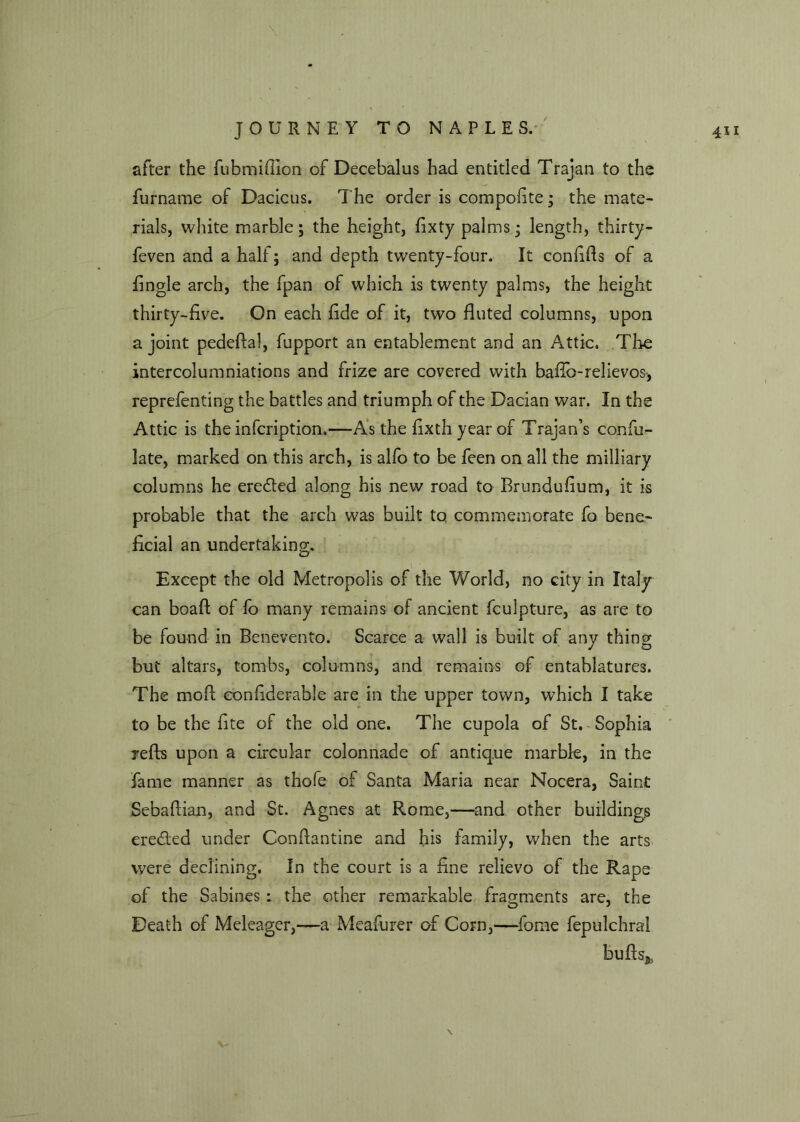 after the fubmiffion of Decebalus had entitled Trajan to the furname of Dacicus. The order is compofite • the mate- rials, white marble; the height, fixty palms • length, thirty- feven and a half; and depth twenty-four. It confifls of a Angle arch, the fpan of which is twenty palms, the height thirty-five. On each fide of it, two fluted columns, upon a joint pedeftal, fupport an entablement and an Attic. The intercolumniations and frize are covered with baflb-relievos, reprefenting the battles and triumph of the Dacian war. In the Attic is the infcription.—As the fixthyearof Trajan’s confu- late, marked on this arch, is alfo to be feen on all the milliary columns he eredted along his new road to Brundufium, it is probable that the arch was built to commemorate fo bene- ficial an undertaking. Except the old Metropolis of the World, no city in Italy can boaft of lo many remains of ancient fculpture, as are to be found in Benevento. Scarce a wall is built of any thing but altars, tombs, columns, and remains of entablatures. The moil confiderabie are in the upper town, which I take to be the fite of the old one. The cupola of St. Sophia refts upon a circular colonnade of antique marble, in the fame manner as thofe of Santa Maria near Nocera, Saint Sebattian, and St. Agnes at Rome,—and other buildings eredled under Confiantine and his family, when the arts were declining. In the court is a fine relievo of the Rape of the Sabines : the other remarkable fragments are, the Death of Meleager,—a Meafurer of Corn,—fome fepulchrai butts*