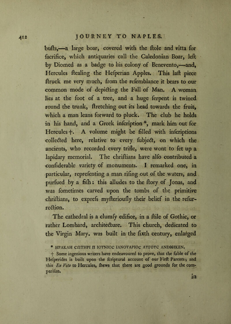 bulls,—a large boar, covered with the Hole and vitta for facrifice, which antiquaries call the Caledonian Boar, left by Diomed as a badge to his colony of Benevento,—and, Hercules Healing the Hefperian Apples. This laft piece ftruck me very much, from the refemblance it bears to our common mode of depicting the Fall of Man. A woman lies at the foot of a tree, and a huge ferpent is twined round the trunk, ftretching out its head towards the fruit, which a man leans forward to pluck. The club he holds in his hand, and a Greek infcription *, mark him out for Hercules f. A volume might be filled with infcriptions collected here, relative to every fubject, on which the ancients, who recorded every trifle, were wont to fet up a lapidary memorial. The chriftians have alfo contributed a confiderable variety of monuments. I remarked one, in particular, reprefenting a man riling out of the waters, and purfued by a filh; this alludes to the flory of Jonas, and was fometimes carved upon the tombs of the primitive chriflians, to exprefs myfterioufly their belief in the refur- rection. The cathedral is a clumfy edifice, in a ftile of Gothic, or rather Lombard, architecture. This church, dedicated to the Virgin Mary, was built in the fixth century, enlarged * HPAKAH COTHPI n IOTNIOC IANOTAPIOC AYrOYC ANE0HKEN. ■f Some ingenious writers have endeavoured to prove, that the fable of the Hefperides is built upon the fcriptural account of our Firft Parents; and this Ex Voto to Hercules, ftiews that there are good grounds for the com- parifon. in