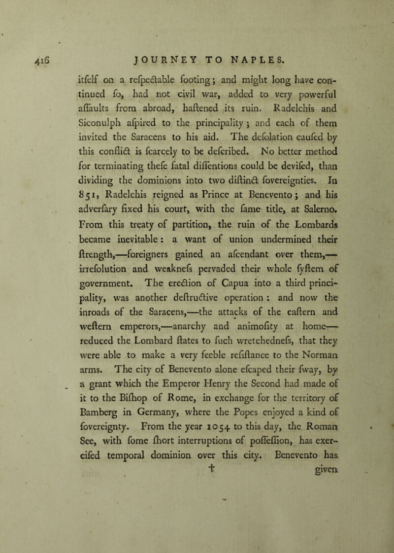 itfelf on a refpedtable footing; and might long have con- tinued fo, had not civil war, added to very powerful afiaults from abroad, hafiened its ruin, Radelchis and Siconulph afpired to the principality ; and each of them invited the Saracens to his aid. The defolation caufed by this confiidt is fcarcely to be defcribed. No better method for terminating thefe fatal diffentions could be devifed, than dividing the dominions into two diftindt fovereignties. In 851, Radelchis reigned as Prince at Benevento; and his adverfary fixed his court, with the fame title, at Salerno. From this treaty of partition, the ruin of the Lombards became inevitable: a want of union undermined their ftrength,—foreigners gained an afcendant over them,— irrefolution and weaknefs pervaded their whole fyfiem of government. The eredtion of Capua into a third princi- pality, was another deftrudtive operation ; and now the inroads of the Saracens,—the attacks of the eafiern and weftern emperors,—anarchy and animofity at home-— reduced the Lombard hates to fuch wretchednefs, that they were able to make a very feeble refiftance to the Norman arms. The city of Benevento alone efcaped their fway, by a grant which the Emperor Henry the Second had made of it to the Bifhop of Rome, in exchange for the territory of Bamberg in Germany, where the Popes enjoyed a kind of fovereignty. From the year 1054 to this day, the Roman See, with fome fhort interruptions of poflefiion, has exer- cifed temporal dominion over this city. Benevento has + given