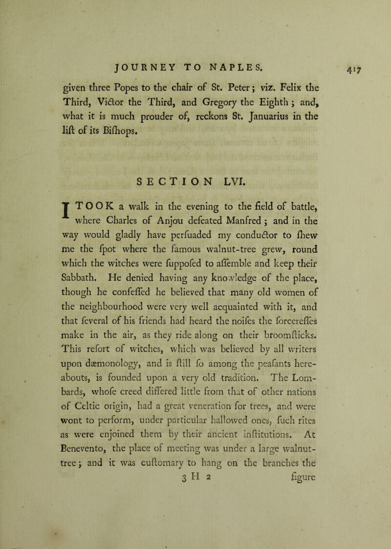 given three Popes to the chair of St. Peter; viz. Felix the Third, Vidor the Third, and Gregory the Eighth ; and, what it is much prouder of, reckons St. Januarius in the lift of its Bifhops. SECTION LVI. J TOOK a walk in the evening to the field of battle, where Charles of Anjou defeated Manfred ; and in the way would gladly have perfuaded my condudor to fhew me the fpot where the famous walnut-tree grew, round which the witches were fuppofed to affemble and keep their Sabbath. He denied having any knowledge of the place, though he confeffed he believed that many old women of the neighbourhood were very well acquainted with it, and that feveral of his friends had heard the noifes the forcereffes make in the air, as they ride along on their broomfticks. This refort of witches, which was believed by all writers upon daemonology, and is ftill fo among the peafants here- abouts, is founded upon a very old tradition. The Lom- bards, vvhofe creed differed little from that of other nations of Celtic origin, had a great veneration for trees, and were wont to perform, under particular hallowed ones, fuch rites as were enjoined them by their ancient inftitutions. At Benevento, the place of meeting was under a large walnut- tree -} and it was cuftomary to hang on the branches the 3 H 2 figure