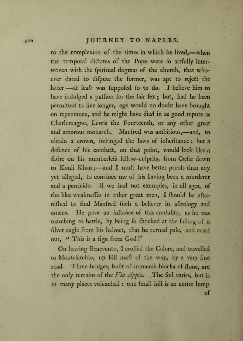 to the complexion of the times in which he lived,—when the temporal didates of the Pope were fo artfully inter- woven with the fpiritual dogmas of the church, that who- ever dared to dilpute the former, was apt to rejed the latter,—at lead was fuppofed fo to do. 1 believe him to have indulged a paflion for the fair fex ; but, had he been permitted to live longer, age would no doubt have brought on repentance, and he might have died in as good repute as Charlemagne, Lewis the Fourteenth, or any other great and amorous monarch. Manfred was ambitious,—and, to obtain a crown, infringed the laws of inheritance ; but a defence of his condud, on that point, would look like a fatire on his numberlefs fellow-culprits, from Caefar down to Kouli Khan ;—and I muff have better proofs than any yet alleged, to convince me of his having been a murderer and a parricide. If we had not examples, in all ages, of the like weaknefTes in other great men, I fhould be ado- nifhed to find Manfred fuch a believer in aflrology and omens. He gave an indance of this credulity, as he was marching to battle, by being fo fhocked at the falling of a illver eagle from his helmet, that he turned pale, and cried out, “ This is a fign from God !” On leaving Benevento, I eroded the Calore, and travelled to Montefarchio, up hill mod' of the way, by a very fine road. Three bridges, built of immenfe blocks of done, are the only remains of the Via Appia. The foil varies, but is in many places volcanical ; one fmall hill is an entire lump of