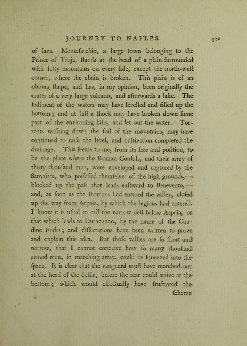 of lava. Montefarchio, a large town belonging to the Pi inee of Troja, ftands at the head of a plain furroimded with lofty mountains on every fide, except the north-weft corner, where the chain is broken. This plain is of an oblong fhape, and has, in my opinion, been originally the crater of a very large volcano, and afterwards a lake. The fediment of the waters may have levelled and filled up the bottom ; and at laft a fhock may have broken down fome part of the environing hills, and let out the water. Tor- rents waffling down the foil of the mountains, may have continued to raife the level, and cultivation completed the drainage. This feems to me, from its fize and pofition, to be the place where the Roman Confuls, and their army of thirty thoufand men, were enveloped and captured by the Samnites, who poffeiTed themfelves or the high grounds,— blocked up the pal's that leads eaflward to Benevento,— and, as foon as the Romans had entered the valley, clofed up the way from Arpaia, by which the legions had entered* I know it is ufual to call the narrow dell below Arpaia, or that which leads to Durazzano, by the name of the Cau- dine Forks; and diftertations have been written to prove, and explain this idea. But thofe vallies are fo fhort and: armed men, in marching array, could be fqueezed into the fpace. It is clear that the vanguard muft have marched out at the head of the defile, before the rear could arrive at the' bottom a whicK would effedually have fruftrated the fcheme.