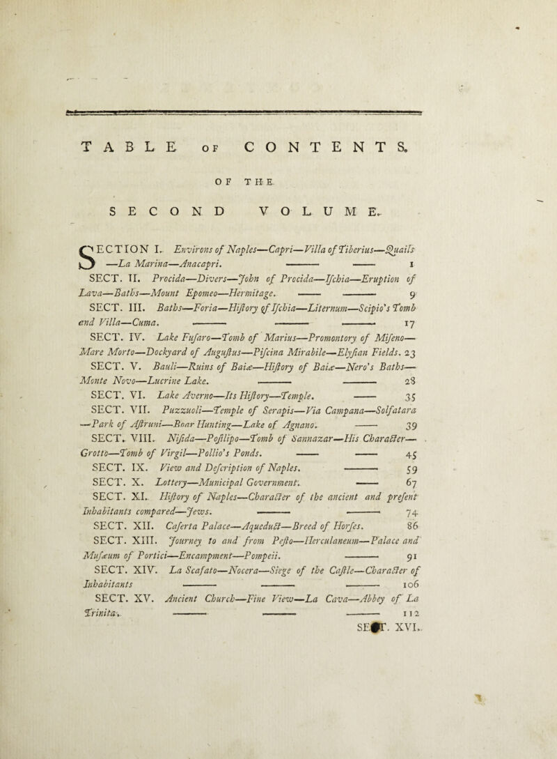 TABLE of CONTENTS. OF T H E SECOND VOLUME. ECTION I.. Environs of Naples—Capri—Villa of Tiberius—Quails o —La Marina—Anacapri. - - i SECT. TI. Procida—Divers—John of Procida—Ifchia—Eruption of Lava—Baths—Mount Epomeo—Hermitage. - - 9 SECT. III. Baths■—Foria—Hijlory qf Ifchia—Liternum—Scipio's Tomb end Villa—Cuma. .- - .-- 17 SECT. IV. Lake Fufaro—Tomb of Marius—Promontory of Mifeno—• Mare Morto—Dockyard of Auguftus—Pifcina Mirabile—Elyfian Fields. 23 SECT. V. Bauli—Ruins of Baia—Hijlory of Baia—Nero's Baths— Monte Novo—Lucrine Lake. .- - 28 SECT. VI. Lake Averno—Its Hijlory—Temple. - 35 SECT. VII. Puzzuoli—Temple of Serapis—Via Campana—Solfatara >—'Park of Aftruni—Bnnr Hunting—Lake of Agnano. -- 39 SECT. VIII. Nifida—Pojilipo—Tomb of Sannazar—His Char a bier— Grotto—Tomb of Virgil—Pollio's Ponds. - - 43 SECT. IX. View and Defcription of Naples. - 59 SECT. X. Lottery—Municipal Government. —-— 67 SECT. XI- Hijlory of Naples—Charabier of the ancient and prefent Inhabitants compared—Jews. - ——— 74 SECT. XII. Caferta Palace—Aquedubl—Breed of Horfes. 86 SECT. XIII. Journey to and from Pefto—Herculaneum—Palace and Mufaum of Portici—Encampment—Pompeii. - 91 SECT. XIV. La Scafato—Nocera—Siege of the Cajlle—Charabier of Inhabitants .- -- - 106 SECT. XV. Ancient Church—Fine View—La Cava—Abbey of La Trinita--- --- -- 112 sEfr. xvl.