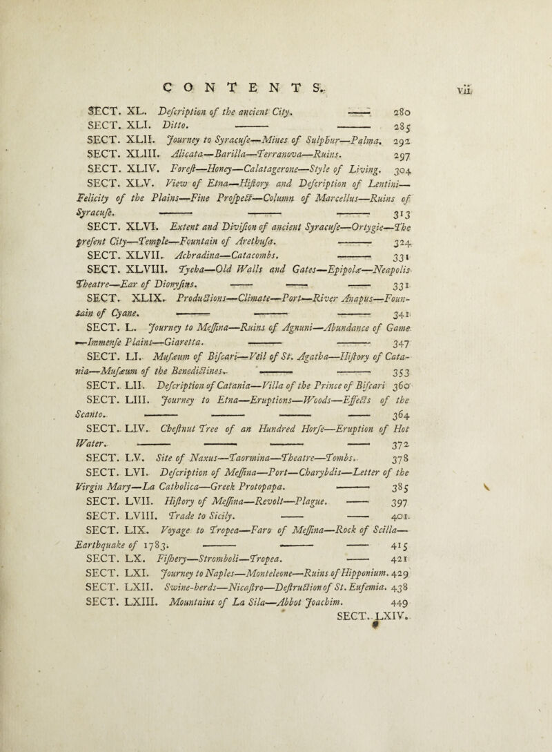 Vil, SECT. XL. Defcription of the ancient City. --- SECT. XLI. Ditto. - - SECT. XLII. Journey to Syracufe—Mines of Sulphur—Palma-. SECT. XLIII. Alicata—Barilla—Perr an ova—Ruins. 280 285 292 297 304 SECT. XLIV. Forejl—Honey—Calatagerone—Style of Living. SECT. XLV. View of Etna—Hiflory and Defcription of Lentini— Felicity of the Plains—Fine ProfpeSt—Column of Marcellus—Ruins of Syracufe. - - -— 313 SECT. XLVI. Extent and Divifion of ancient Syracufe—Ortygie—The prefent City—Pemple—Fountain of Arethufa. — - 324, SECT. XLVIL Achradina—Catacombs. — — 331 SECT. XLVIII. Pycha—Old Walls and Gates—EpipoH—Neapolis Pheatre—Ear of Dionyflits. - —— - 331 SECT. XLIX. Productions—Climate—Port—River Anapus—Foun¬ tain of Cyane. —-- - 341. SECT. L. Journey to Meffina—Ruins of Agnuni—Abundance of Game ~—Immenfe Plains—Giaretta. - -- 347 SECT. LI. Mufeum of Bifcari-—Veil of St. Agatha—Hiftory of Cata¬ nia—Mufawn of the Benedictines.- - ■■ -« 353 SECT.. LIE Defcription of Catania—Villa of the Prince of Bifcari 360' SECT. LIII. Journey to Etna—Eruptions—Woods—Effects of the S canto.. -. .. . . 364 SECT. LIV. Water. ■— Chejlnut Free of an Hundred Horfe—Eruption of Hot — - - - 372 SECT. LV. Site of Naxus—Paormina—Pheatre—Pombs.. 378 SECT. LVI. Defcription of Meffina—Port—Chary bdis—Letter of the Virgin Mary—La Catholica—Greek Protopapa. ■ — 385 SECT. LVII. Hiftory of Meffina—Revolt—Plague. - 397 SECT. LVIII. Prade to Sicily. - -- 401. SECT. LIX. Voyage to Propea—Faro of Meffina—Rock of Scilia— Earthquake of 1783. . .- - 415 SECT. LX. Fiftoery—Strcmboli—Propea. -421 SECT. LXI. Journey to Naples—Monteleone—Ruins of Hipponium. 429 SECT. LXII. Swine-herds—Nicaftro—DeftruCtionof St.Eufemia. 438 SECT. LXIII. Mountains of La Sila—Abbot Joachim. 449 SECT.. LXI V.