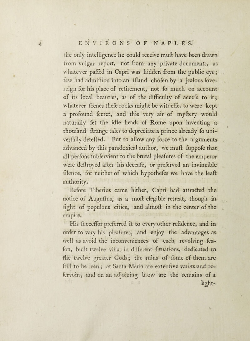 the only intelligence he could receive mull: have been drawn from vulgar report, not from any private documents, as whatever palled in Capri was hidden from the public eye; few had ad million into an illand chofen by a jealous fove- reign for his place of retirement, not fo much on account of its local beauties, as of the difficulty of accefs to it; whatever fcenes thefe rocks might be witneffes to were kept a profound fecret, and this very air of my fiery would naturally fet the idle heads of Rome upon inventing a thoufand lirange tales to depreciate a prince already fo uni- verfally detefted. But to allow any force to the arguments advanced by this paradoxical author, we muft fuppofe that all perfons fubfervient to the brutal pleafures of the emperor were deftroyed after his deceafe, or preferved an invincible filence, for neither of which hypothefes we have the leaft authority. Before Tiberius came hither, Capri had attracted the notice of Augustus, as a moft elegible retreat, though in right of populous cities, and almoft in the center of the empire. His fucceffor preferred it to every other reridence, and in order to vary his pleafures, and enjoy the advantages as well as avoid the inconveniences of each revolving fea- fon, built twelve villas in different rituations, dedicated to the twelve greater Gods; the ruins of fome of them are ftill to be feen; at Santa Maria are extenrive vaults and re-* fervoirs, and on an adjoining brow are the remains of a light-