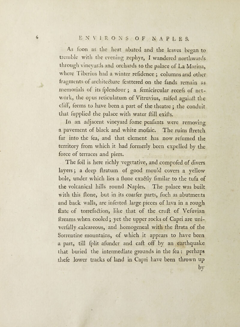 E N V IRONS OF MAPLE S. As loon as the heat abated and the leaves be^an to CD tremble with the evening zephyr, I wandered northwards through vineyards and orchards to the palace of La Marina, where Tiberius had a winter refidence ; columns and other fragments of archite&ure fcattered on the fands remain as memorials of its fplendour ; a femicircular recefs of net¬ work, the opus reticulatum of Vitruvius, raifed againft the cliff, feems to have been a part of the theatre; the conduit that fupplied the palace with water dill exids. In an adjacent vineyard fome peafants were removing a pavement of black and white mofaic. The ruins ftretch far into the fea, and that element has now refumed the territory from which it had formerly been expelled by the force of terraces and piers. The foil is here richly vegetative, and compofed of divers layers; a deep flratum of good mould covers a yellow bole, under which lies a done exa£tly limilar to the tufa of the volcanical hills round Naples. The palace was built with this done, but in its coarfer parts, fuch as abutments and back walls, are inferted large pieces of lava in a rough date of torrefaclion, like that of the cruft of Vefuvian dreams when cooled; yet the upper rocks of Capri are uni- verfally .calcareous, and homogeneal with the ftrata of the Sorrentine mountains, of which it appears to have been a part, till fplit afundcr and caft off by an earthquake that buried the intermediate grounds in the fea : perhaps thefe lower tracks of land in Capri have been thrown up by