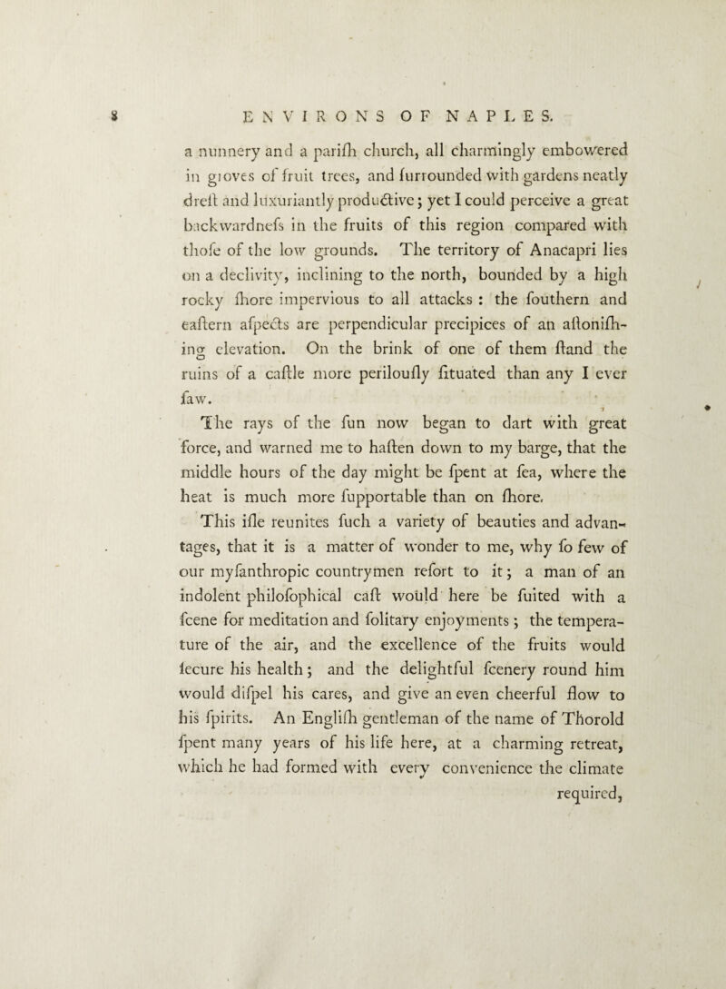 a nunnery and a parish church, all charmingly embowered in gioves of fruit trees, and furrounded with gardens neatly dreft and luxuriantly productive; yet I could perceive a great back ward nefs in the fruits of this region compared with thofe of the low grounds. The territory of Anacapri lies on a declivity, inclining to the north, bounded by a high rocky ihore impervious to all attacks : the fouthern and eaftern afpects are perpendicular precipices of an allonifh- ino- elevation. On the brink of one of them ftand the o ruins of a calile more periloufly lituated than any I ever law. 'i The rays of the fun now began to dart with great force, and warned me to haften down to my barge, that the middle hours of the day might be fpent at fea, where the heat is much more fupportable than on fhore, This ifle reunites fuch a variety of beauties and advan¬ tages, that it is a matter of wonder to me, why fo few of our myfanthropic countrymen refort to it; a man of an indolent philofophical caff would here be fuited with a feene for meditation and folitary enjoyments; the tempera¬ ture of the air, and the excellence of the fruits would lecure his health; and the delightful feenery round him would difpel his cares, and give an even cheerful flow to his fpirits. An Englifh gentleman of the name of Thorold fpent many years of his life here, at a charming retreat, which he had formed with every convenience the climate required,