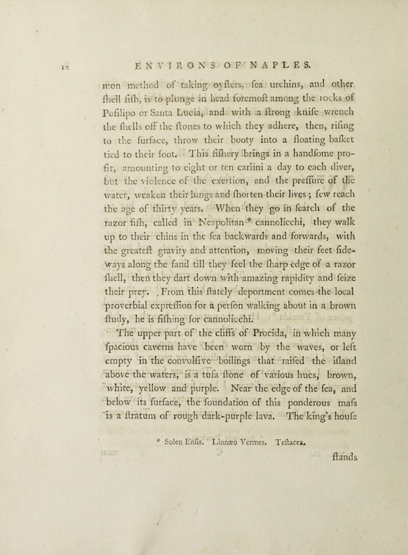 iron method of taking ovfters, fea urchins, and other O J fhell fifh, is to plunge in head foremoP among the rocks of Pofilipo or Santa Lucia, and with a Prong knife wrench the fhells off the Pones to which they adhere, then, riPng to the furface, throw their booty into a Poating baiket tied to their foot. This PPiery brings in a handfome pro¬ fit, amounting to eight or ten carlini a day to each diver, but the violence of the exertion, and the preffure of the water, weaken their lungs and Prorten their lives; few reach the age of thirty years. When they go in fearch of the razor fifh, called in Neapolitan * cannolicchi, they walk up to their chins in the fea backwards and forwards, with the greateP gravity and attention, moving their feet fide- ways along the hand till they feel the fiiarp edge of a razor Piell, then they dart down with amazing rapidity and feize their prey. .From this {lately deportment comes the local proverbial expreffion for a perfon walking about in a brown Pudy, he is fipiing for cannolicchi. The upper part of the cliffs of Procida, in which many fpacious caverns have been worn by the waves, or left empty in the convulfive boilings that raifed the ifiand above the waters, is a tufa Pone of various hues, brown, _ *i „ , white, yellow and purple. Near the edge of the fea, and below its furface, the foundation of this ponderous mafs is a Pratum of rough dark-purple lava. The king’s houfe * Solen E'nfis. Linn<eo Vermes. Teftacea* Pands