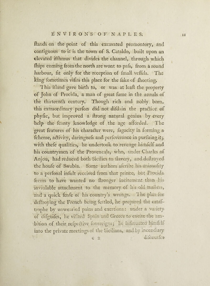 {lands on the point of this excavated promontory, and contiguous to it is the town of S. Cataldo, built upon an elevated iflhmus that divides the channel, through which fhips coming from the north are wont to pafs, from a round harbour, fit only for the reception of final! vefiels. The king fometimes vifits this place for the fake of {hooting. 1 his ifland gave birth to, or was at lead the property of John of Procida, a man of great fame in the annals of the thirteenth century. Though rich and nobly born, this extraordinary perfon did not difdain the pradtice of pliyfic, but improved a ftrong natural genius by every help the fcanty knowledge of the age afforded, The meat features of his character were, fagacitv in forming a fcheme, activity, daringnefs and perfeverance in purfuing it j with thefe qualities, he undertook to revenge himfelf and his countrymen of the Provencals, who, under Charles ol Anjou, had reduced both Sicilies to fiavery, and dtfiroyed the houfe of Swabia. Some authors aferibe his animofity to a perfonal infult received from that prince, but Procida. feems to have wanted no ftronger incitement than his o inviolable attachment to the memory of lus old mailers, and a quick fenfe of his country’s wrongs. i he plan for deflroying the French being fettled, he prepared the cataf- trophe by unwearied pains and exertions: under a variety or difguifes, he vibted Spain and Greece to excite tire am¬ bition of their refpective fovereigns\ lie infinuated himfelf into the private meetings of the Sicilians, and by incendiary c 2 difeourfes- i