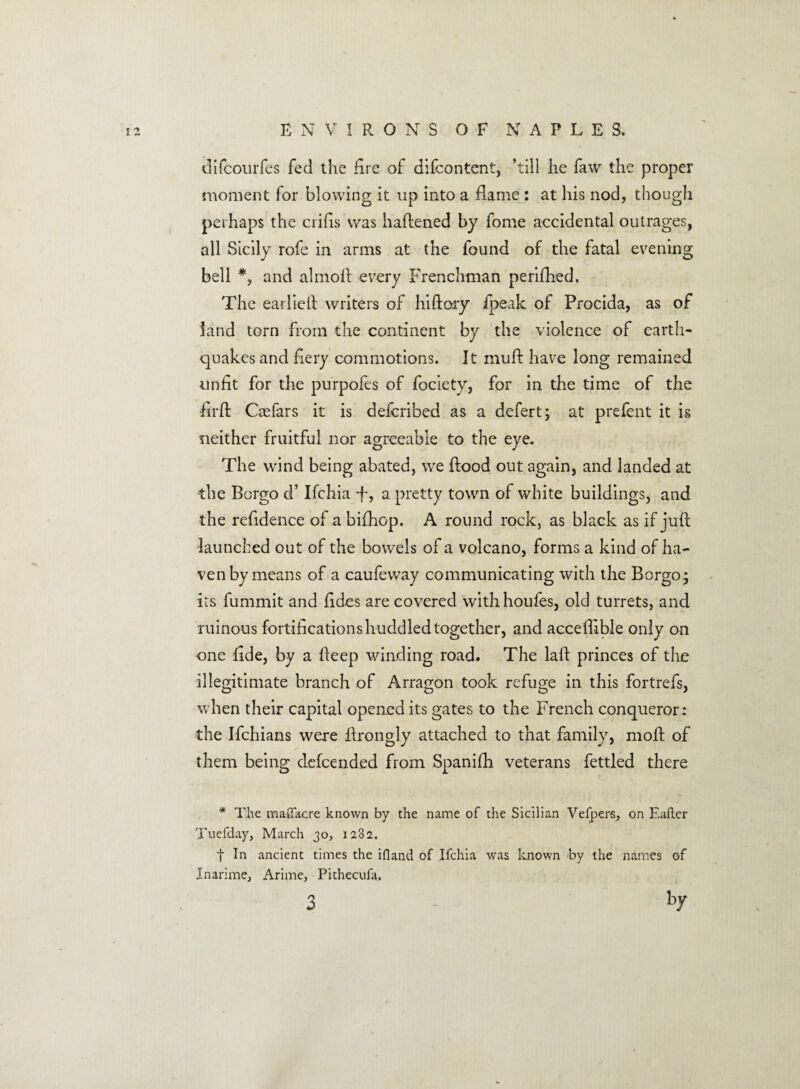 difcourfes fed the fire of difcontent, ’till lie faw the proper moment for blowing it up into a flame : at his nod, though perhaps the crifis was haftened by fome accidental outrages, all Sicily rofe in arms at the found of the fatal evening bell *, and almoft every Frenchman perifhed. The eadieft writers of hiftory ipeak of Procida, as of land torn from the continent by the violence of earth¬ quakes and fiery commotions. It mud: have long remained unfit for the purpofes of fociety, for in the time of the firft Crefars it is defcribed as a defert; at prefent it is neither fruitful nor agreeable to the eye. The wind being abated, we flood out again, and landed at the Borgo d’ Ifchia ft, a pretty town of white buildings, and the refidence of a bifhop. A round rock, as black as if juft launched out of the bowels of a volcano, forms a kind of ha¬ ven by means of a caufeway communicating with the Borgo- its fummit and fides are covered withhoufes, old turrets, and ruinous fortifications huddled together, and accedible only on one fide, by a deep winding road. The laft princes of the illegitimate branch of Arragon took refuge in this fortrefs, when their capital opened its gates to the French conqueror: the Ifchians were ftrongly attached to that family, moft of them being defcended from Spanifh veterans fettled there * The maflacre known by the name of the Sicilian Velpers, on Eafter Tuefday, March 30, 1282. t In ancient times the ifland of Ifchia was known by the names of Inarime, Arime, Pithecufa.