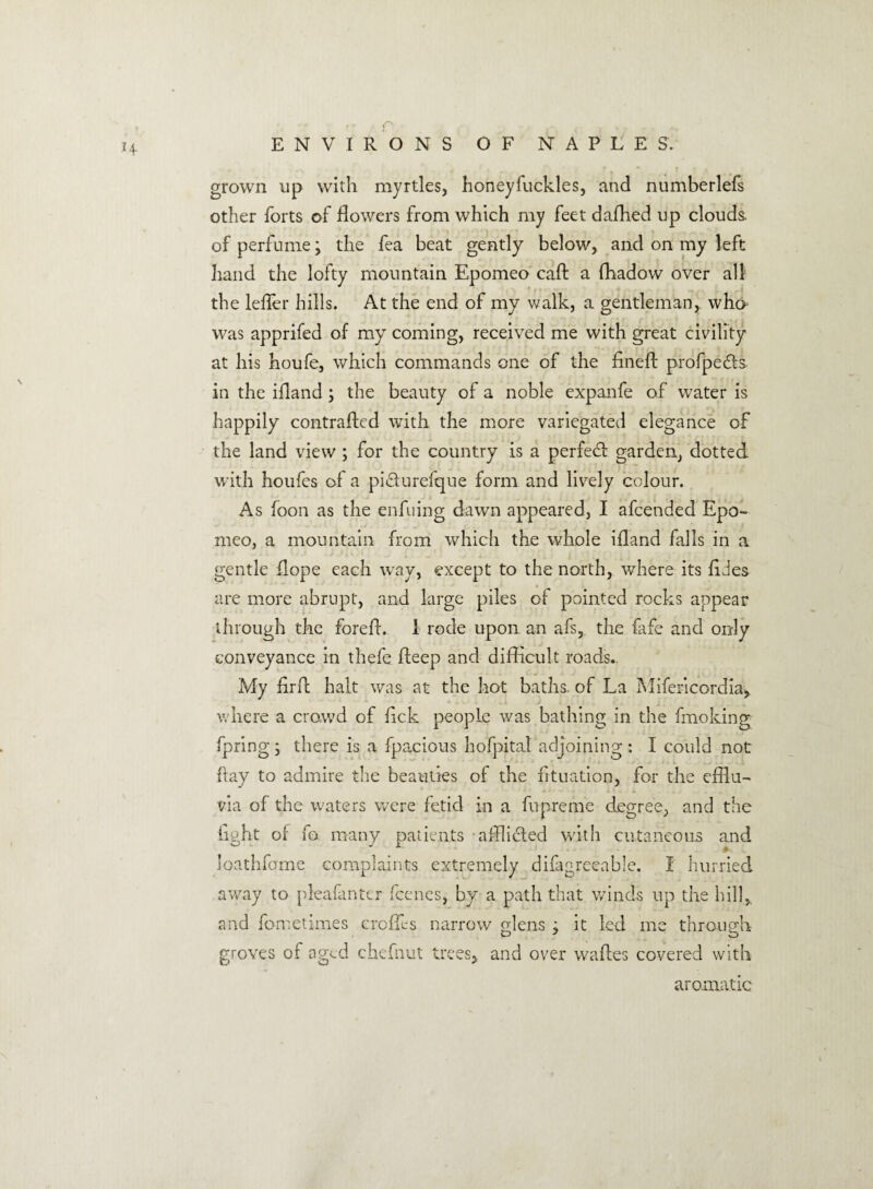 ' * c ^ „ ENVIRONS OF NAPLES. grown up with myrtles, honeyfuckles, and numberlefs other forts of dowers from which my feet dafhed up clouds, of perfume; the fea beat gently below, and on my left hand the lofty mountain Epomeo call: a fhadow over all the leffer hills. At the end of my walk, a gentleman, who was apprifed of my coming, received me with great civility at his houfe, which commands one of the fined profpefts in the ifiand ; the beauty of a noble expanfe of water is happily contrafixd with the more variegated elegance of the land view ; for the country is a perfed: garden, clotted with houfcs of a pidurefque form and lively colour. As foon as the enfuing dawn appeared, I afcended Epo¬ meo, a mountain from which the whole ifiand falls in a gentle dope each way, except to the north, where its fides are more abrupt, and large piles of pointed rocks appear through the forefi. 1 rode upon an afs, the fafe and only conveyance in thefe deep and difficult roads. My fird halt was at the hot baths, of La Mifericordia, where a crowd of fick people was bathing in the fmoking fpring; there is a fpacious hofpital adjoining : I could not ftay to admire the beauties of the fituation, for the cfflu- via of the waters were fetid in a fupreme degree, and the fight of fa many patients afflicted with cutaneous and loathfome complaints extremely difagreeahle. I hurried away to pleafmter fcenes, by a path that winds up the hill,, and fometimes erodes narrow glens j it led me through- groves of aged chefnut trees, and over wafles covered with aromatic
