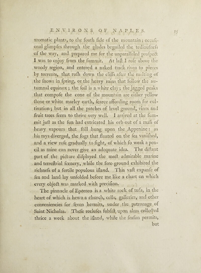 aromatic plants, to the fouth fide of the mountain ; occaFi¬ ona 1 glimpfes through the glades beguiled the tedioufnefs of the way, and prepared me for the unparalleled profpeQt I was to enjoy from the fumtnit. At lad I rofe above the woody region, and entered a naked track riven to pieces by torrents, that rufh down the cliffs after the melting of the fnows in fpring, or the heavy rains that follow the au¬ tumnal equinox ; the foil is a white clay; the jagged peaks that compofe the cone of the mountain are either yellow Hone or white rnarley earth, fcarce affording room for cul¬ tivation ; but in all the patches of level ground, vines and fruit trees feem to thrive very well. I arrived at the ium- rnit juff as the fun had extricated his orb out of a mafs of heavy vapours that ftill hung upon the Appenine: as his rays diverged, the fogs that floated on the fea yaniffied, and a view rofe gradually to light, of which fo weak a pen¬ cil as mine can never give an adequate idea-. The diftant part of the picture difplayed the mod admirable marine and terreftrial fcenery, while the fore-ground exhibited the richnefs of a fertile populous ifland. This vaft expanfe of fea and land lay unfolded before me like a chart on which every object was marked with preciffon. The pinnacle of Epomeo is a white rock of tufa, in the heart of which is hewn a church, cells, galleries, and other conveniencies for feven hermits, under the patronage of Saint Nicholas. Thefe reclufes fubfift upon alms collected thrice a week about the ifland, while the feafon permits, but