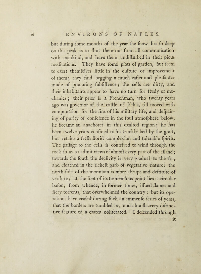 but during Tome months of the year the fnow lies fo deep on this peak as to fhut them out from all communication with mankind, and leave them undifturbed in their pious meditations. They have forne plots of garden, but feem to exert themfelves little in the culture or improvement of them; they find begging a much eafier and pleafanter mode of procuring fubfiftence ; the cells are dirty, arid their inhabitants appear to have no turn for ftudy or me¬ chanics ; their prior is a Frenchman, who twenty years ago was governor of the caflle of Ifchia, till moved with compunction for the fins of his military life, and defpair- ing of purity of conference in the foul atmofphere below, he became an anachoret in this exalted region ; he has been twelve years confined to his truckle-bed by the gout, but retains a frefh florid complexion and tolerable fpirits. The paflage to the cells is contrived to wind through the rock fo as to admit views of almoft every part of the iiland; towards the fouth the declivity is very gradual to the fea,: and cl’oathed in the richefl garb of vegetative nature: the north fide of the mountain is more abrupt and deftitute of verdure ; at the foot of its tremendous point lies a circular bafon, from whence, in former times, ifTued flames and fiery torrents, that overwhelmed the country ; but its ope¬ rations have ceaied during fuch an knmenfe feries of years, that the borders are tumbled in, and almoft every diftinc- t.ive feature of a crater obliterated. I defeended through it