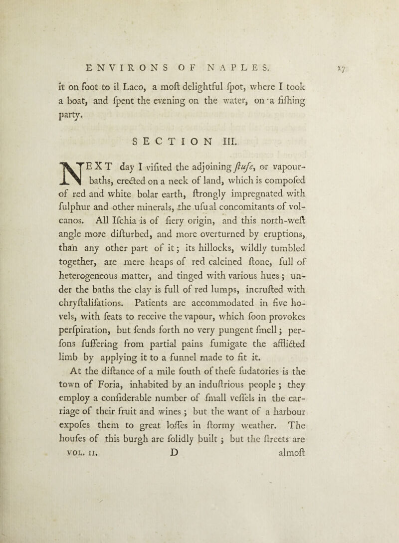 it on foot to il Laco, a moft delightful fpot, where I took a boat, and fpent the evening on the water, on-afifliing party. SECTION IIL NEXT day I vifited the adjoining or vapour- baths, erected on a neck of land, which is compofed of red and white bolar earth, ftrongly impregnated with fulphur and other minerals, the ufual concomitants of vol¬ canos. All Ifchia is of fiery origin, and this north-weft angle more difturbed, and more overturned by eruptions, than any other part of it; its hillocks, wildly tumbled together, are mere heaps of red calcined ftone, full of heterogeneous matter, and tinged with various hues; un¬ der the baths the clay is full of red lumps, incrufted with chryftalifations. Patients are accommodated in five ho¬ vels, with feats to receive the vapour, which foon provokes perfpiration, but fends forth no very pungent fmell; per- fons fuffering from partial pains fumigate the affli&ed limb by applying it to a funnel made to fit it. At the diftance of a mile fou.th of thefe fudatories is the town of Foria, inhabited by an induftrious people ; they employ a confiderable number of fmall veftels in the car¬ riage of their fruit and wines; but the want of a harbour expofes them to great lofies in ftormy weather. The houfes of this burgh are folidly built, but the ftreets are