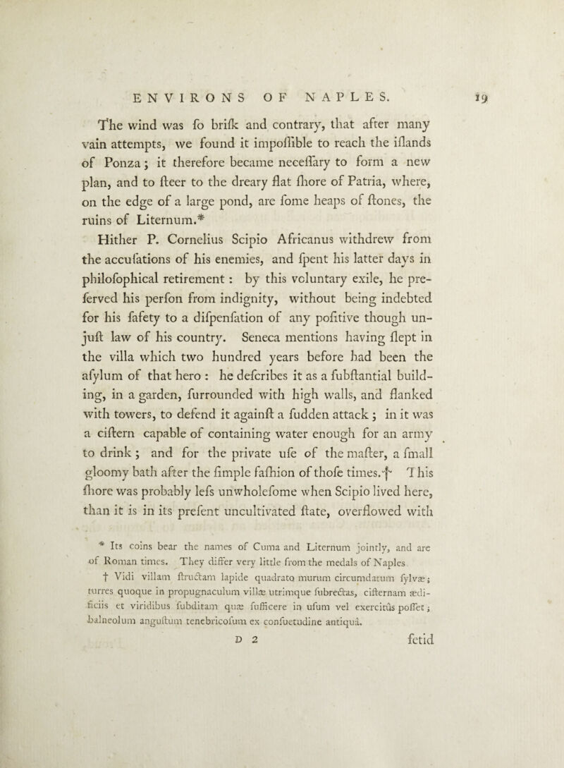 The wind was fo brifk and contrary, that after many vain attempts, we found it impoflible to reach the iflands of Ponza; it therefore became neeefTary to form a new plan, and to fleer to the dreary flat fliore of Patna, where, on the edge of a large pond, are fome heaps of flones, the ruins of Liternum.* Hither P. Cornelius Scipio Africanus withdrew from the accufations of his enemies, and fpent his latter days in philofophical retirement: by this voluntary exile, he pre- ferved his perfon from indignity, without being indebted for his fafety to a difpenfation of any pofitive though un- juft law of his country. Seneca mentions having flept in the villa which two hundred years before had been the afylum of that hero : he defcribes it as a fubflantial build¬ ing, in a garden, furrounded with high walls, and flanked with towers, to defend it againfl a hidden attack ; in it was a ciftern capable of containing water enough for an army to drink ; and for the private ufe of the mafler, a fmall gloomy bath after the fimple fafhion of thofe times.^ T his fliore was probably lefs unwholefome when Scipio lived here, than it is in its prefent uncultivated hate, overflowed with * Its coins bear the names of Cuma and Liternum jointly, and are of Roman times. They differ very little from the medals of Naples t Vidi villain ftruftam lapide quadrato murum circumdatum fylvas; turres quoque in propugnaculum vilke ntrimque fubrevffas, cifternam sedi- hciis et viridibus fubditam qute fufficere in ufum vel exercitus poffet ; ■balneoium anguftum tenebricofum ex conluetudine anti qua. D 2 fetid