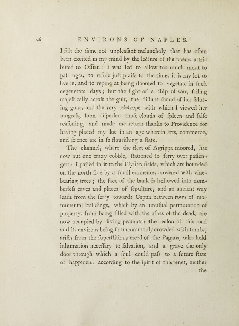 I felt the fame not unpleafant melancholy that has often been excited in my mind by the ledture of the poems attri¬ buted to Oflian: I was led to allow too much merit to paft ages, to refufe juft praife to the times it is my lot to live in, and to repin^ at being doomed to vegetate in fuch degenerate days ; but the light of a lb ip of war, failing majeftically acrofs the gulf, the diftant found of her falut- ing guns, and the very telefcope with which I viewed her progrefs, foon difperfed thole clouds of fpleen and falfe reafoning, and made me return thanks to Providence for O J having placed my lot in an age wherein arts, commerce, and fcience are in fo flourifhing a ftate. The channel, where the fleet of Agrippa moored, has now but one crazy cobble, ftationed to ferry over paften- gers: I palled in it to the Elyfian fields, which are bounded on the north fide by a fmall eminence, covered with vine¬ bearing trees ; the face of the bank is hollowed into num- berlefs caves and places of fepulture, and an ancient way leads from the ferry towards Capua between rows of mo¬ numental buildings, which by an unufual permutation of property, from being filled with the allies of the dead, are now occupied by living peafants: the reafon of this road and its environs being fo uncommonly crowded with tombs, arifes from the fuperftitious creed of the Pagans, who held inhumation neceflary to falvation, and a grave the only door through which a foul could pafs to a future ftate of happinefs: according to the fpirit of this tenet, neither the