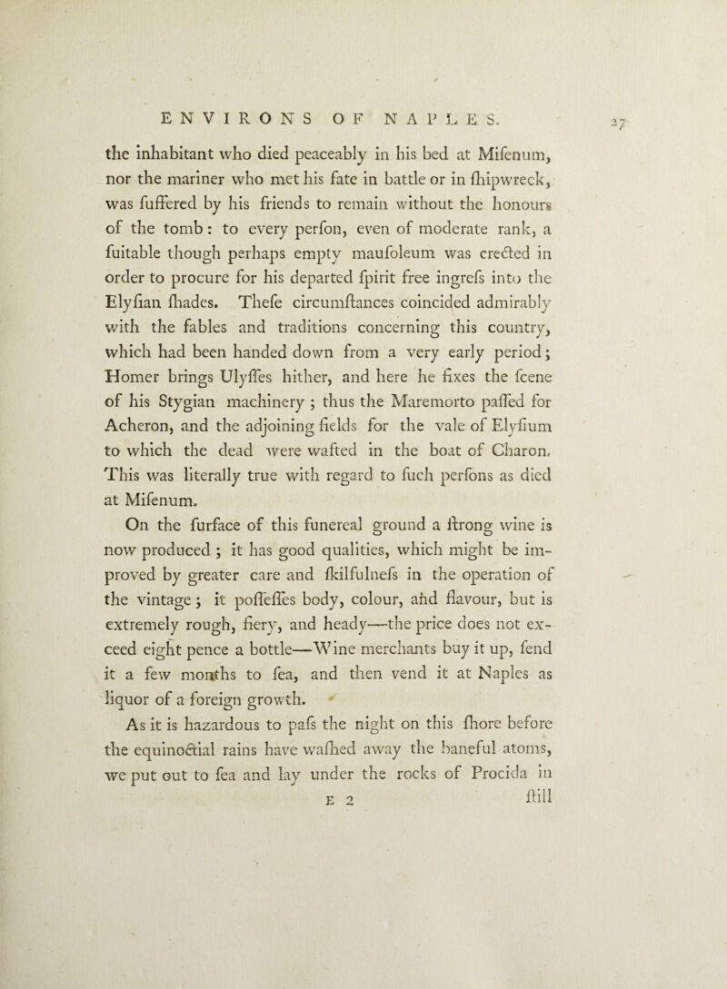 the inhabitant who died peaceably in his bed at Mifenum, nor the mariner who met his fate in battle or in (hip wreck, was differed by his friends to remain without the honours of the tomb: to every perfon, even of moderate rank, a fuitable though perhaps empty maufoleum was created in order to procure for his departed fpirit free ingrefs into the Ely ban (hades. Thefe circumflances coincided admirably with the fables and traditions concerning this country, which had been handed down from a very early period; Homer brings Uiyfies hither, and here he fixes the fcene of his Stygian machinery ; thus the Maremorto palled for Acheron, and the adjoining fields for the vale of Elyfium to which the dead were wafted in the boat of Charon, This was literally true with regard to fuch perfons as died at Mifenum. On the furface of this funereal ground a firong wine is now produced ; it has good qualities, which might be im¬ proved by greater care and Ikilfulnefs in the operation of the vintage; it pofiefies body, colour, and flavour, but is extremely rough, fiery, and heady—the price does not ex¬ ceed eight pence a bottle—Wine merchants buy it up, fend it a few months to fea, and then vend it at Naples as liquor of a foreign growth. As it is hazardous to pafs the night on this (bore before the equinoctial rains have wallied away the baneful atoms, we put out to fea and lay under the rocks of Procida in (till F 9