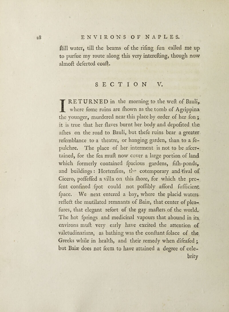 {till water, till the beams of the riling fun called me up to purfue my route along this very interefting, though now almoft deferted coaft. SECTION V. I RETURNED in the morning to the weft of Bauli9 where fome ruins are fhown as the tomb of Agrippina the younger, murdered near this place by order of her fon ; it is true that her {laves burnt her body and depofited the allies on the road to Bauli, but thefe ruins bear a greater refemblance to a theatre, or hanging garden, than to a fe- pulchre. The place of her interment is not to be afcer- rained, for the fea muff now cover a large portion of land which formerly contained fpacious gardens, fifh-ponds, and buildings: Hortenfius, thp cotemporary andwal of Cicero, pofTeffed a villa on this fhore, for which the pre-» fent confined fpot could not poffibly afford fufficient fpace. We next entered a bay, where the placid waters refled the mutilated remnants of Baias, that center of plea-* fures, that elegant refort of the gay matters of the world. The hot fprings and medicinal vapours that abound in its. environs muff very early have excited the attention of valetudinarians, as bathing was the conflant folace of the Greeks while in health, and their remedy when difeafed ; but Baias does not feem to have attained a degree of cele¬ brity