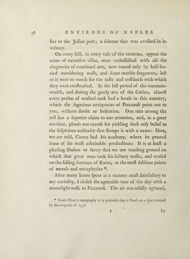 ber to the Julian port; a fcheme that was crufhed in its infancy. On every hill, in every vale of the environs, appear the ruins of extenfive villas, once embellifhed with all the elegancies of combined arts, now traced only by half-bu¬ ried mouldering walls, and fome marble fragments, left as it were to vouch for the tafte and coftlinefs with which they were conftru&ed. In the lad; period of the common¬ wealth, and during the gaudy asra of the Casfars, almoft every perfon of exalted rank had a houfe in this country, which the fagacious antiquaries of Puzzuoli point out to vou, without doubt or hefttation. One ruin among; the reft has a fuperior claim to our attention, and, in a great meafure, pleads our excufe for yielding fuch eafy belief to the fufpicious authority that ftamps it with a name: Here, we are told, Cicero had his academy, where he penned fome of his moft admirable produ&ions: It is at leaft a pleaftng illufion to fancy that we are treading ground on which that great man took his folitary walks, and mufed on the falling fortunes of Rome, or the moft fublime points of morals and metaphyfics *. After many hours fpent in a manner moft fatisfa&ory to my curioftty, I clofed the agreeable tour of the day with a moonlight walk to Puzzuoli. The air was mildly agitated, * From Pliny’s topography it is probable that it flood on a fpot covered by the eruption of 1538, i by